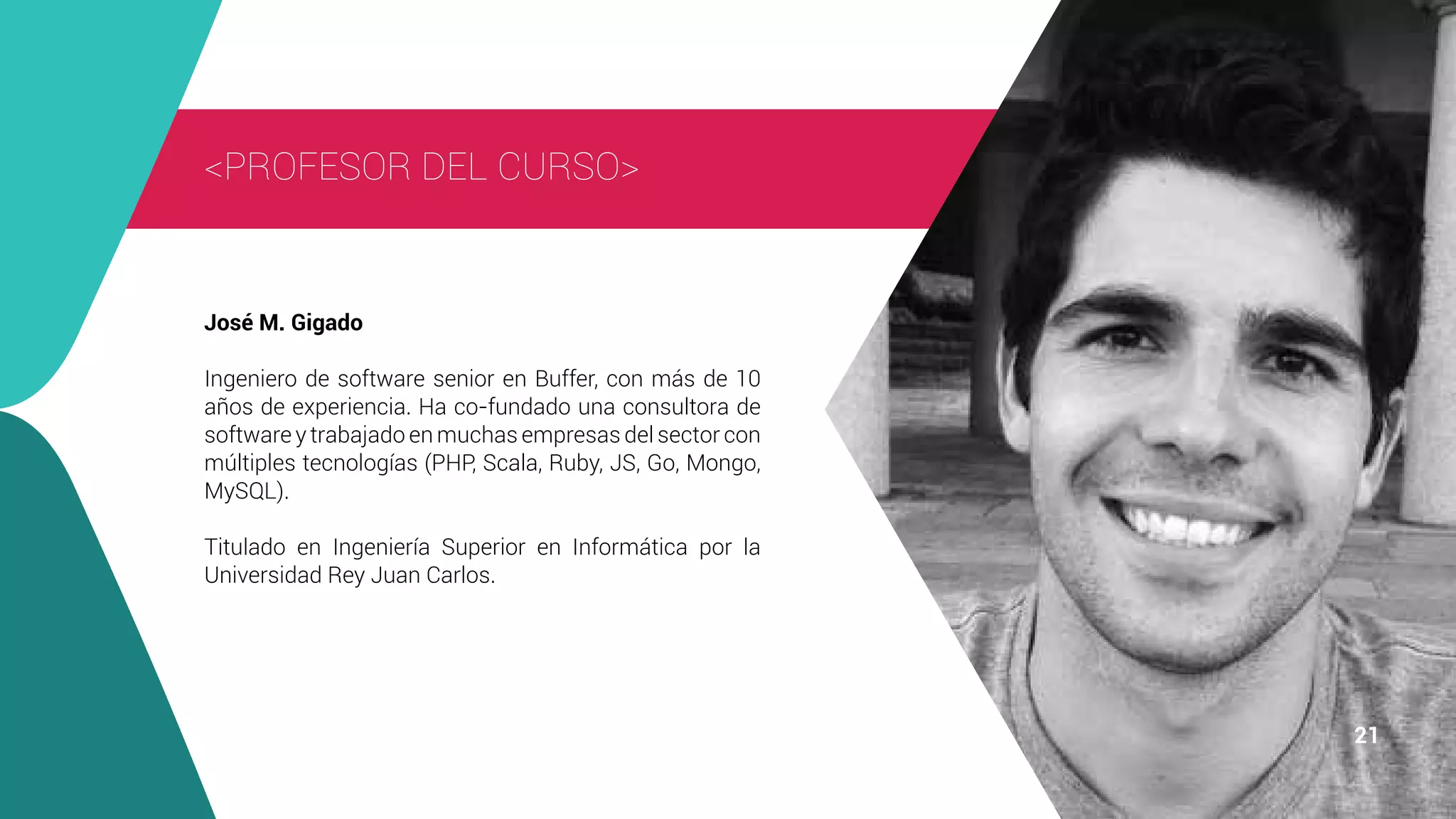 21
<PROFESOR DEL CURSO>
José M. Gigado
Ingeniero de software senior en Buffer, con más de 10
años de experiencia. Ha co-fundado una consultora de
software y trabajado en muchas empresas del sector con
múltiples tecnologías (PHP, Scala, Ruby, JS, Go, Mongo,
MySQL).
Titulado en Ingeniería Superior en Informática por la
Universidad Rey Juan Carlos.
2121
 