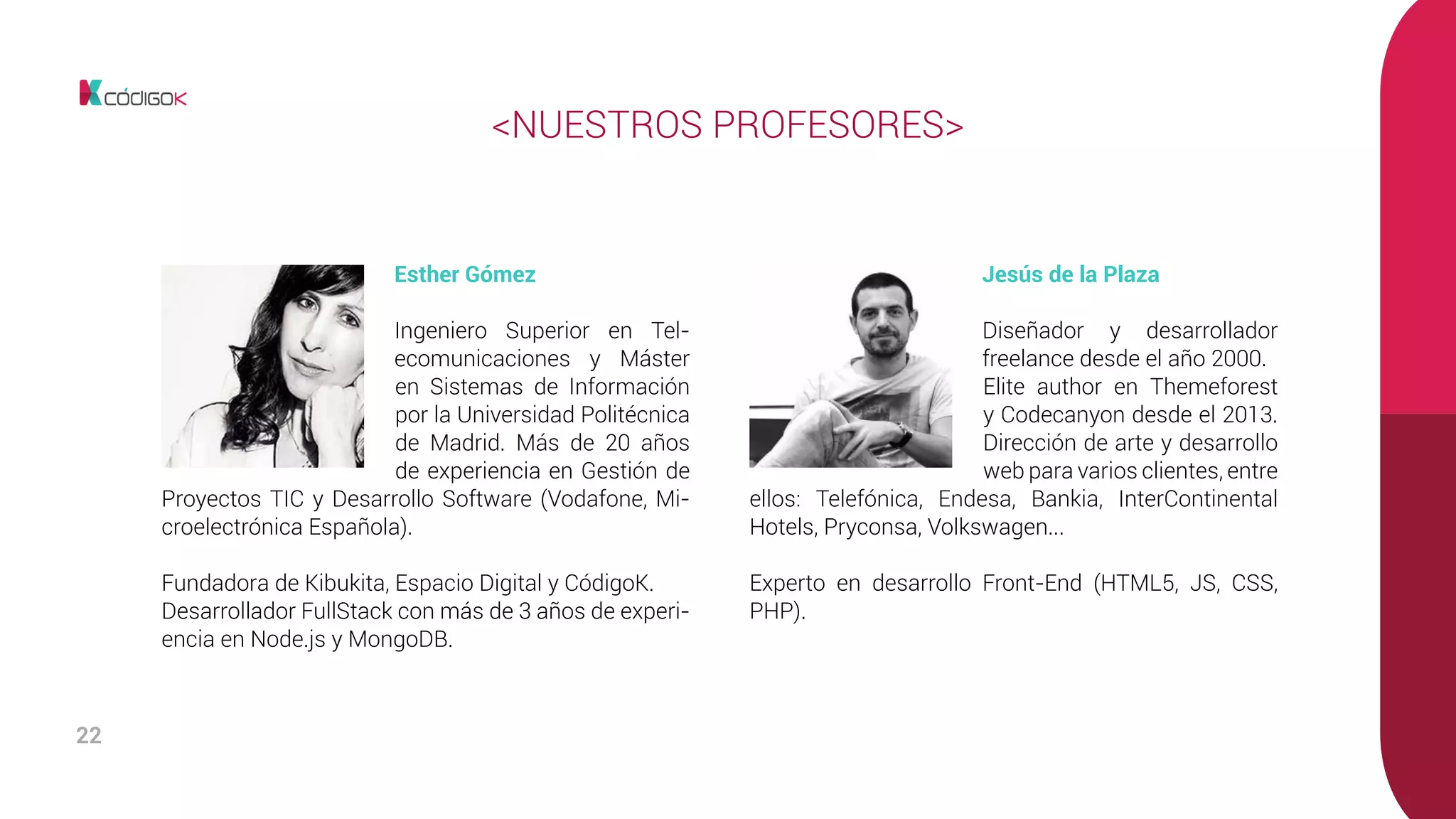 22
Esther Gómez
Ingeniero Superior en Tel-
ecomunicaciones y Máster
en Sistemas de Información
por la Universidad Politécnica
de Madrid. Más de 20 años
de experiencia en Gestión de
Proyectos TIC y Desarrollo Software (Vodafone, Mi-
croelectrónica Española).
Fundadora de Kibukita, Espacio Digital y CódigoK.
Desarrollador FullStack con más de 3 años de experi-
encia en Node.js y MongoDB.
Jesús de la Plaza
Diseñador y desarrollador
freelance desde el año 2000.
Elite author en Themeforest
y Codecanyon desde el 2013.
Dirección de arte y desarrollo
web para varios clientes, entre
ellos: Telefónica, Endesa, Bankia, InterContinental
Hotels, Pryconsa, Volkswagen...
Experto en desarrollo Front-End (HTML5, JS, CSS,
PHP).
<NUESTROS PROFESORES>
 