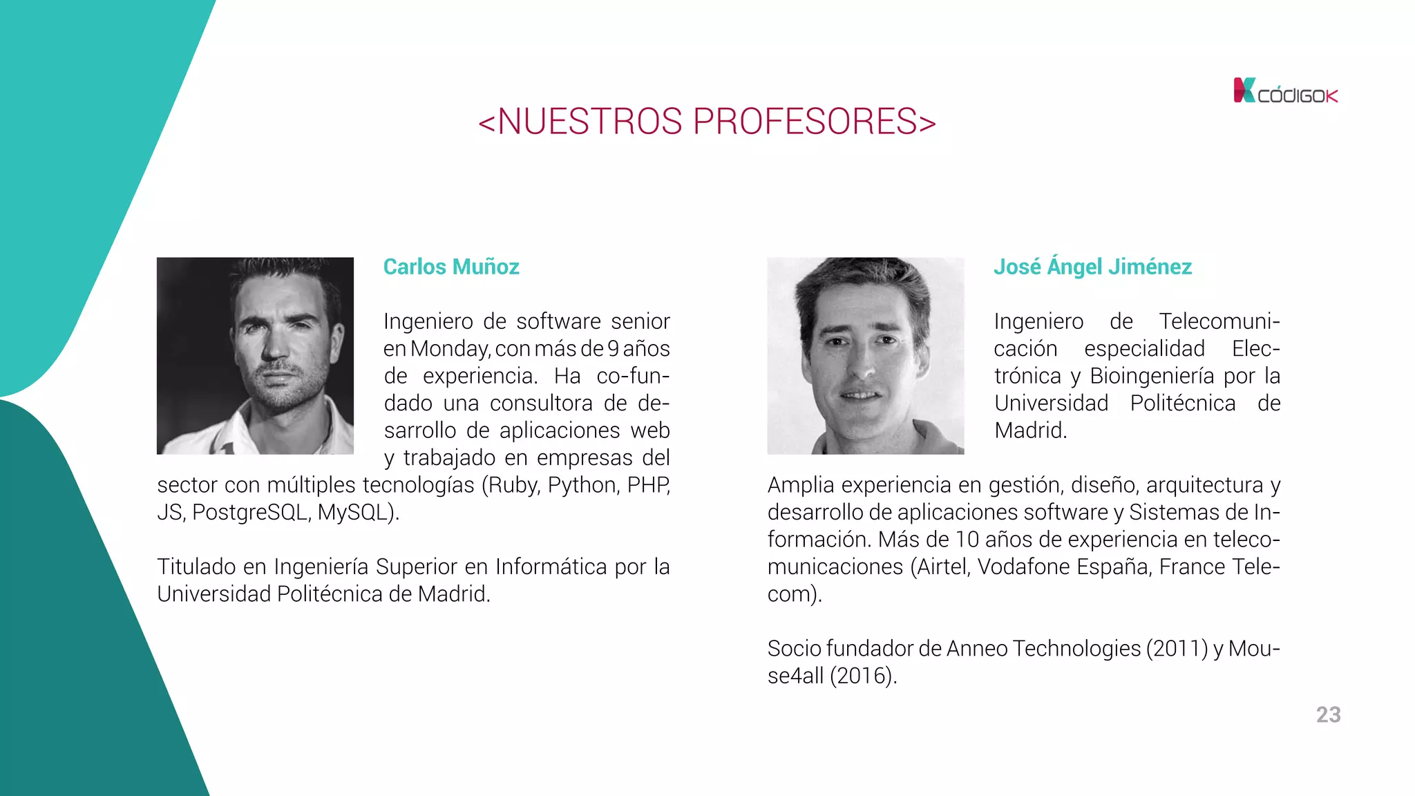 23
José Ángel Jiménez
Ingeniero de Telecomuni-
cación especialidad Elec-
trónica y Bioingeniería por la
Universidad Politécnica de
Madrid.
Amplia experiencia en gestión, diseño, arquitectura y
desarrollo de aplicaciones software y Sistemas de In-
formación. Más de 10 años de experiencia en teleco-
municaciones (Airtel, Vodafone España, France Tele-
com).
Socio fundador de Anneo Technologies (2011) y Mou-
se4all (2016).
<NUESTROS PROFESORES>
Carlos Muñoz
Ingeniero de software senior
enMonday,conmásde9años
de experiencia. Ha co-fun-
dado una consultora de de-
sarrollo de aplicaciones web
y trabajado en empresas del
sector con múltiples tecnologías (Ruby, Python, PHP,
JS, PostgreSQL, MySQL).
Titulado en Ingeniería Superior en Informática por la
Universidad Politécnica de Madrid.
 