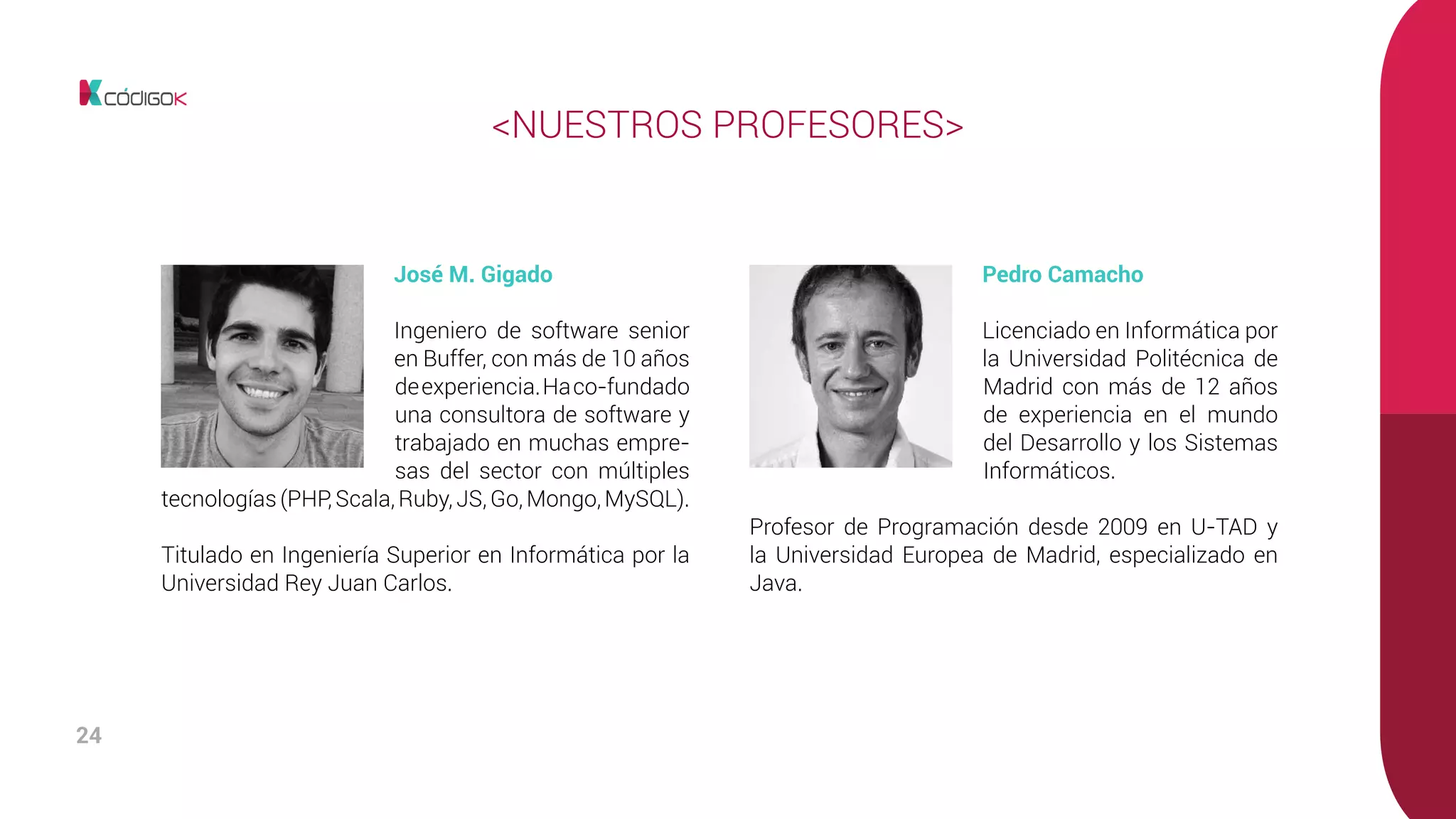 24
Pedro Camacho
Licenciado en Informática por
la Universidad Politécnica de
Madrid con más de 12 años
de experiencia en el mundo
del Desarrollo y los Sistemas
Informáticos.
Profesor de Programación desde 2009 en U-TAD y
la Universidad Europea de Madrid, especializado en
Java.
<NUESTROS PROFESORES>
José M. Gigado
Ingeniero de software senior
en Buffer, con más de 10 años
deexperiencia.Haco-fundado
una consultora de software y
trabajado en muchas empre-
sas del sector con múltiples
tecnologías (PHP, Scala, Ruby, JS, Go, Mongo, MySQL).
Titulado en Ingeniería Superior en Informática por la
Universidad Rey Juan Carlos.
 