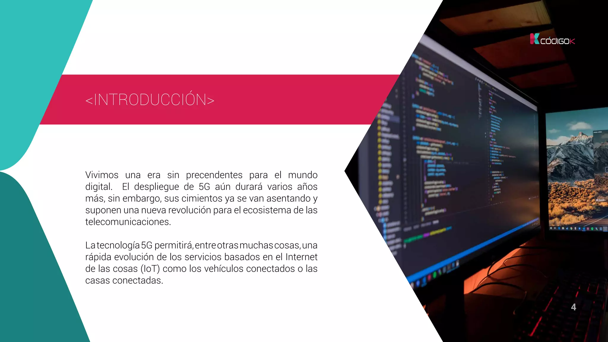 4
Vivimos una era sin precendentes para el mundo
digital. El despliegue de 5G aún durará varios años
más, sin embargo, sus cimientos ya se van asentando y
suponen una nueva revolución para el ecosistema de las
telecomunicaciones.
Latecnología5G permitirá,entreotrasmuchascosas,una
rápida evolución de los servicios basados en el Internet
de las cosas (IoT) como los vehículos conectados o las
casas conectadas.
<INTRODUCCIÓN>
 