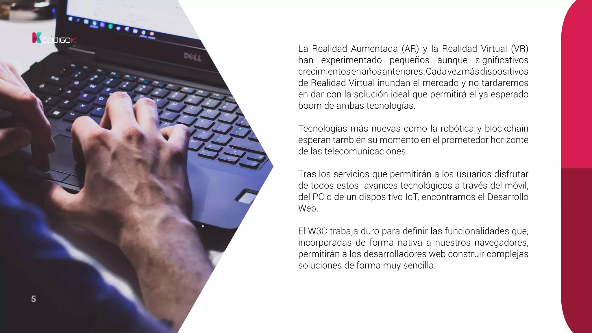 5
La Realidad Aumentada (AR) y la Realidad Virtual (VR)
han experimentado pequeños aunque significativos
crecimientosenañosanteriores.Cadavezmásdispositivos
de Realidad Virtual inundan el mercado y no tardaremos
en dar con la solución ideal que permitirá el ya esperado
boom de ambas tecnologías.
Tecnologías más nuevas como la robótica y blockchain
esperan también su momento en el prometedor horizonte
de las telecomunicaciones.
Tras los servicios que permitirán a los usuarios disfrutar
de todos estos avances tecnológicos a través del móvil,
del PC o de un dispositivo IoT, encontramos el Desarrollo
Web.
El W3C trabaja duro para definir las funcionalidades que,
incorporadas de forma nativa a nuestros navegadores,
permitirán a los desarrolladores web construir complejas
soluciones de forma muy sencilla.
 