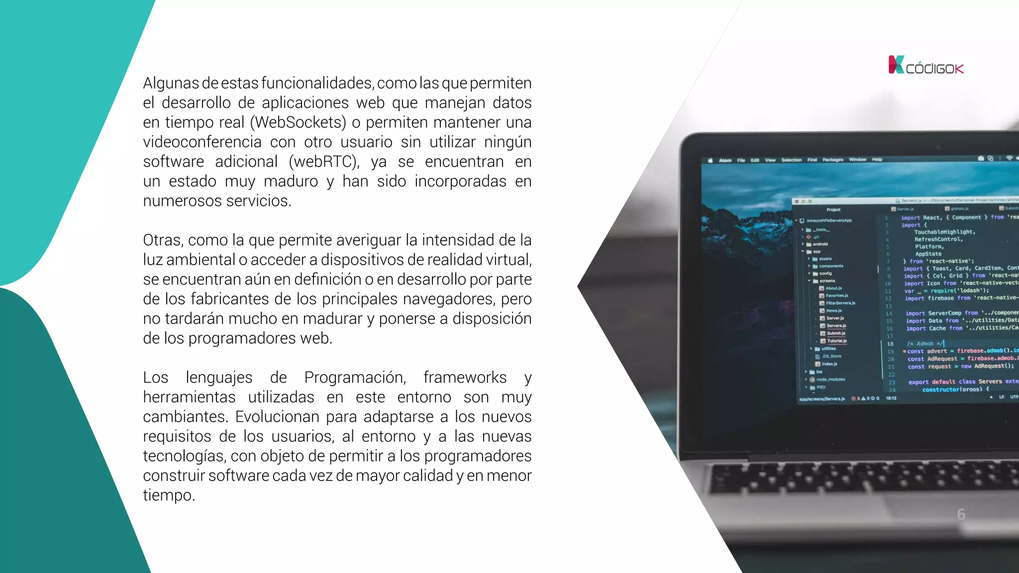 6
Algunasdeestasfuncionalidades,comolasquepermiten
el desarrollo de aplicaciones web que manejan datos
en tiempo real (WebSockets) o permiten mantener una
videoconferencia con otro usuario sin utilizar ningún
software adicional (webRTC), ya se encuentran en
un estado muy maduro y han sido incorporadas en
numerosos servicios.
Otras, como la que permite averiguar la intensidad de la
luz ambiental o acceder a dispositivos de realidad virtual,
se encuentran aún en definición o en desarrollo por parte
de los fabricantes de los principales navegadores, pero
no tardarán mucho en madurar y ponerse a disposición
de los programadores web.
Los lenguajes de Programación, frameworks y
herramientas utilizadas en este entorno son muy
cambiantes. Evolucionan para adaptarse a los nuevos
requisitos de los usuarios, al entorno y a las nuevas
tecnologías, con objeto de permitir a los programadores
construir software cada vez de mayor calidad y en menor
tiempo.
 