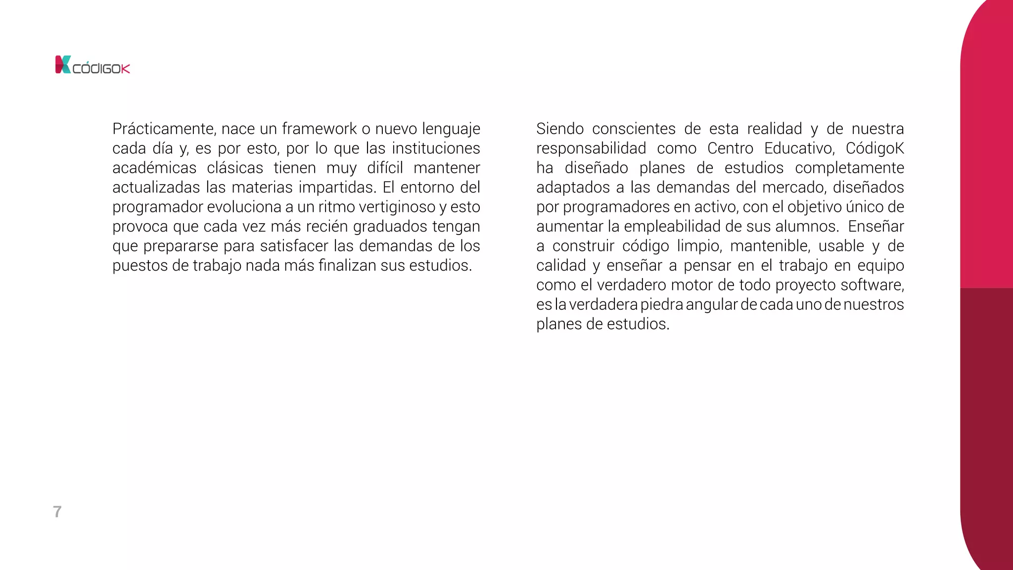 7
Prácticamente, nace un framework o nuevo lenguaje
cada día y, es por esto, por lo que las instituciones
académicas clásicas tienen muy difícil mantener
actualizadas las materias impartidas. El entorno del
programador evoluciona a un ritmo vertiginoso y esto
provoca que cada vez más recién graduados tengan
que prepararse para satisfacer las demandas de los
puestos de trabajo nada más finalizan sus estudios.
Siendo conscientes de esta realidad y de nuestra
responsabilidad como Centro Educativo, CódigoK
ha diseñado planes de estudios completamente
adaptados a las demandas del mercado, diseñados
por programadores en activo, con el objetivo único de
aumentar la empleabilidad de sus alumnos. Enseñar
a construir código limpio, mantenible, usable y de
calidad y enseñar a pensar en el trabajo en equipo
como el verdadero motor de todo proyecto software,
eslaverdaderapiedraangulardecadaunodenuestros
planes de estudios.
 