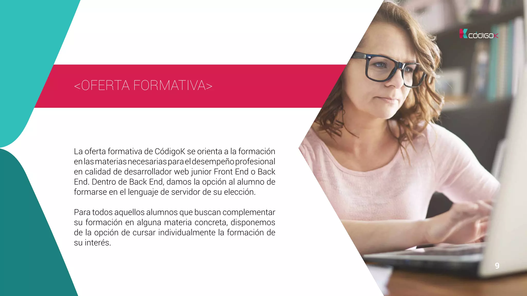9 9
<OFERTA FORMATIVA>
La oferta formativa de CódigoK se orienta a la formación
enlasmateriasnecesariasparaeldesempeñoprofesional
en calidad de desarrollador web junior Front End o Back
End. Dentro de Back End, damos la opción al alumno de
formarse en el lenguaje de servidor de su elección.
Para todos aquellos alumnos que buscan complementar
su formación en alguna materia concreta, disponemos
de la opción de cursar individualmente la formación de
su interés.
 