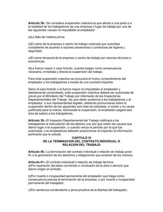 Artículo 38.- Se considera suspensión colectiva la que afecta a una parte o a
la totalidad de los trabajadores de una empresa o lugar de trabajo por una de
las siguientes causas no imputables al empleador:

a)La falta de materia prima;

b)El cierre de la empresa o centro de trabajo ordenado por autoridad
competente de acuerdo a razones preventivas o correctivas de higiene y
seguridad;

c)El cierre temporal de la empresa o centro de trabajo por razones técnicas o
económicas;

d)La fuerza mayor o caso fortuito, cuando traigan como consecuencia
necesaria, inmediata y directa la suspensión del trabajo.

Para toda suspensión colectiva se procurará el mutuo consentimiento del
empleador y los trabajadores a través de una comisión bipartita.

Salvo el caso fortuito o la fuerza mayor no imputables al empleador y
debidamente comprobado, toda suspensión colectiva deberá ser autorizada de
previo por el Ministerio del Trabajo por intermedio de las Inspectorías
Departamentales del Trabajo, las que darán audiencia a los trabajadores y al
empleador, o sus representantes legales, debiendo pronunciarse sobre la
suspensión dentro de los siguientes seis días de solicitada, si existe o no causa
justificada para la misma. Autorizada la suspensión, el empleador pagará seis
días de salario a los trabajadores.

Artículo 39.- El Inspector Departamental del Trabajo notificará a los
trabajadores la reanudación de las labores una vez que cesen las causas que
dieron lugar a la suspensión, o cuando venza el período por la que fue
autorizada. Los empleadores deberán proporcionar al inspector la información
pertinente que le solicite.
                                 CAPITULO VI
           DE LA TERMINACION DEL CONTRATO INDIVIDUAL O
                            RELACION DEL TRABAJO

Artículo 40.- La terminación del contrato individual o relación de trabajo pone
fin a la generación de los derechos y obligaciones que emanan de los mismos.

Artículo 41.- El contrato individual o relación de trabajo termina:
a)Por expiración del plazo convenido o conclusión de la obra o servicio que
dieron origen al contrato;

b)Por muerte o incapacidad permanente del empleador que traiga como
consecuencia precisa la terminación de la empresa; o por muerte o incapacidad
permanente del trabajador;

c)Por sentencia condenatoria o pena privativa de la libertad del trabajador;
 