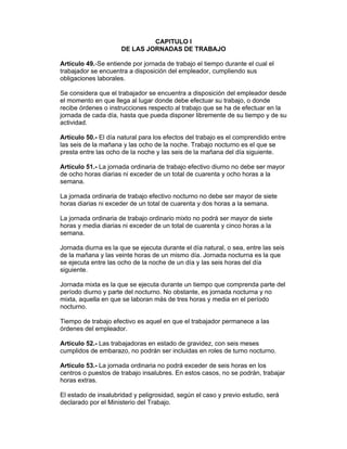 CAPITULO I
                      DE LAS JORNADAS DE TRABAJO

Artículo 49.-Se entiende por jornada de trabajo el tiempo durante el cual el
trabajador se encuentra a disposición del empleador, cumpliendo sus
obligaciones laborales.

Se considera que el trabajador se encuentra a disposición del empleador desde
el momento en que llega al lugar donde debe efectuar su trabajo, o donde
recibe órdenes o instrucciones respecto al trabajo que se ha de efectuar en la
jornada de cada día, hasta que pueda disponer libremente de su tiempo y de su
actividad.

Artículo 50.- El día natural para los efectos del trabajo es el comprendido entre
las seis de la mañana y las ocho de la noche. Trabajo nocturno es el que se
presta entre las ocho de la noche y las seis de la mañana del día siguiente.

Artículo 51.- La jornada ordinaria de trabajo efectivo diurno no debe ser mayor
de ocho horas diarias ni exceder de un total de cuarenta y ocho horas a la
semana.

La jornada ordinaria de trabajo efectivo nocturno no debe ser mayor de siete
horas diarias ni exceder de un total de cuarenta y dos horas a la semana.

La jornada ordinaria de trabajo ordinario mixto no podrá ser mayor de siete
horas y media diarias ni exceder de un total de cuarenta y cinco horas a la
semana.

Jornada diurna es la que se ejecuta durante el día natural, o sea, entre las seis
de la mañana y las veinte horas de un mismo día. Jornada nocturna es la que
se ejecuta entre las ocho de la noche de un día y las seis horas del día
siguiente.

Jornada mixta es la que se ejecuta durante un tiempo que comprenda parte del
período diurno y parte del nocturno. No obstante, es jornada nocturna y no
mixta, aquella en que se laboran más de tres horas y media en el período
nocturno.

Tiempo de trabajo efectivo es aquel en que el trabajador permanece a las
órdenes del empleador.

Artículo 52.- Las trabajadoras en estado de gravidez, con seis meses
cumplidos de embarazo, no podrán ser incluidas en roles de turno nocturno.

Artículo 53.- La jornada ordinaria no podrá exceder de seis horas en los
centros o puestos de trabajo insalubres. En estos casos, no se podrán, trabajar
horas extras.

El estado de insalubridad y peligrosidad, según el caso y previo estudio, será
declarado por el Ministerio del Trabajo.
 