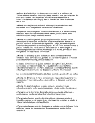 Artículo 54.- Será obligación del empleador comunicar al Ministerio del
Trabajo, el lugar del centro de trabajo, donde se realiza este tipo de labores. En
caso de no hacerlo los trabajadores tendrán derecho a denunciar la
insalubridad del lugar del trabajo y pedir la intervención de las autoridades
respectivas.

Artículo 55.- Las jornadas ordinarias de trabajo pueden ser continuas o
dividirse en dos o más períodos con intervalos de descanso.

Siempre que se convenga una jornada ordinaria continua, el trabajador tiene
derecho a media hora de descanso dentro de esa jornada, la que debe
computarse como tiempo de trabajo efectivo.

Artículo 56.- Los trabajadores que por disposición legal, acuerdo con los
empleadores o disposición unilateral de estos últimos laboren menos de las
jornadas ordinarias establecidas en el presente Código, recibirán íntegro el
salario correspondiente a la semana completa. En los casos de reducción de la
jornada semanal, una vez superadas las causas que le dieron origen, el
empleador podrá restablecer la duración legal de la misma, previo aviso a los
trabajadores con tres días de anticipación.

Artículo 57.- El trabajo que se realice fuera de las jornadas ordinarias
constituye horas extraordinarias, pero no así aquellos trabajos que se realicen
para subsanar errores imputables al trabajador.

Es trabajo extraordinario el que se realiza en los séptimos días, feriados
nacionales y asuetos decretados. No se pueden compensar las horas
extraordinarias laboradas con horas trabajadas en jornadas ordinarias, cuando
estas hayan sido disminuidas por disposición unilateral del empleador.

Los servicios extraordinarios serán objeto de contrato especial entre las partes.

Artículo 58.- El número de horas extraordinarias no podrá ser superior a tres
horas diarias ni nueve semanales, a excepción de lo dispuesto en el artículo
siguiente.

Artículo 59.- Los trabajadores no están obligados a realizar trabajo
extraordinario, salvo en los siguientes casos de interés social o fuerza mayor:

a)Para prevenir o eliminar sin demora las consecuencias de catástrofes o
accidentes que puedan perjudicar la producción o los servicios.

b)Para realizar labores urgentes de reparación de maquinaria, equipo o
inmuebles, cuando el mal estado de los mismos ponga en peligro la salud o la
vida de los trabajadores o de la población;

c)Para realizar labores urgentes destinadas al restablecimiento de los servicios
públicos o reparar las consecuencias de desastres que afecten dichos
servicios; y
 