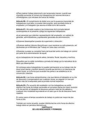 d)Para realizar trabajo estacional o por temporada intenso, cuando sea
imposible aumentar el número de trabajadores por razones técnicas o
climatológicas o por escasez de fuerza de trabajo.

Artículo 60.- El cumplimiento de doble turno por la ausencia imprevista de
trabajadores cuya labor no pueda interrumpirse, será acordado entre el
empleador y el trabajador que asuma el doble turno del ausente.

Artículo 61.- No están sujetos a las limitaciones de la jornada laboral
contempladas en el presente código los siguientes trabajadores

a)Las personas que ostenten representación del empleador, en calidad de
gerentes, administradores y apoderados generales de administración;

b)Quienes desempeñan puestos de supervisión o dirección;

c)Quienes realicen labores discontinuas o que requieran su sola presencia, así
declaradas por el Ministerio del Trabajo en cada caso concreto;

d)Quienes cumplan su cometido fuera del local del centro de trabajo sin control
por parte de la administración de aquél;

e)Los trabajadores de transporte aéreo, terrestre, fluvial, lacustre y marítimo;

f)Aquellos que no están sometidos a jornada de trabajo por la naturaleza de la
labor que desempeñan.

Sin embargo estos trabajadores no pueden permanecer en su trabajo más de
doce horas diarias y tendrán derecho durante ese término a un descanso de
cuatro horas, en la forma que acuerden las partes o se establezca en la
convención colectiva.

Artículo 62.- Las horas extraordinarias y las que labore el trabajador en su día
de descanso o compensatorio por cualquier causa, se pagarán un cien por
ciento más de lo estipulado para la jornada normal respectiva.

Artículo 63.- Por acuerdo del empleador con los trabajadores se podrá
distribuir las horas de trabajo semanales en jornadas diarias de mayor duración
a fin de permitir al trabajador el descanso parcial o total del día sábado o
cualquier otra modalidad equivalente en el caso que el día de descanso fuere
rotatorio.

En estos casos el tiempo excedente de trabajo no podrá ser mayor de dos
horas al día.

También por mutuo acuerdo, pueden distribuirse las ocho horas de efectivo
trabajo diario en períodos discontinuos.
                                  CAPÍTULO II
                      DE LOS DESCANSOS Y PERMISOS
 