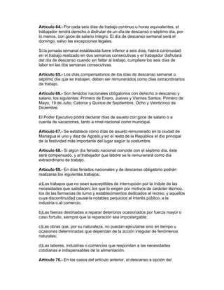 Artículo 64.- Por cada seis días de trabajo continuo u horas equivalentes, el
trabajador tendrá derecho a disfrutar de un día de descanso o séptimo día, por
lo menos, con goce de salario íntegro. El día de descanso semanal será el
domingo, salvo las excepciones legales.

Si la jornada semanal establecida fuere inferior a seis días, habrá continuidad
en el trabajo realizado en dos semanas consecutivas y el trabajador disfrutará
del día de descanso cuando sin faltar al trabajo, cumpliere los seis días de
labor en las dos semanas consecutivas.

Artículo 65.- Los días compensatorios de los días de descanso semanal o
séptimo día que se trabajen, deben ser remunerados como días extraordinarios
de trabajo.

Artículo 66.- Son feriados nacionales obligatorios con derecho a descanso y
salario, los siguientes: Primero de Enero, Jueves y Viernes Santos, Primero de
Mayo, 19 de Julio, Catorce y Quince de Septiembre, Ocho y Veinticinco de
Diciembre.

El Poder Ejecutivo podrá declarar días de asueto con goce de salario o a
cuenta de vacaciones, tanto a nivel nacional como municipal.

Artículo 67.- Se establece como días de asueto remunerado en la ciudad de
Managua el uno y diez de Agosto,y en el resto de la República el día principal
de la festividad más importante del lugar según la costumbre.

Artículo 68.- Si algún día feriado nacional coincide con el séptimo día, éste
será compensado, y al trabajador que labore se le remunerará como día
extraordinario de trabajo.

Artículo 69.- En días feriados nacionales y de descanso obligatorio podrán
realizarse los siguientes trabajos:

a)Los trabajos que no sean susceptibles de interrupción por la índole de las
necesidades que satisfacen; los que lo exigen por motivos de carácter técnico,
los de las farmacias de turno y establecimientos dedicados al recreo; y aquellos
cuya discontinuidad causaría notables perjuicios al interés público, a la
industria o al comercio;

b)Las faenas destinadas a reparar deterioros ocasionados por fuerza mayor o
caso fortuito, siempre que la reparación sea impostergable;

c)Las obras que, por su naturaleza, no puedan ejecutarse sino en tiempo u
ocasiones determinadas que dependan de la acción irregular de fenómenos
naturales;

d)Las labores, industrias o comercios que respondan a las necesidades
cotidianas e indispensables de la alimentación.

Artículo 70.- En los casos del artículo anterior, el descanso a opción del
 