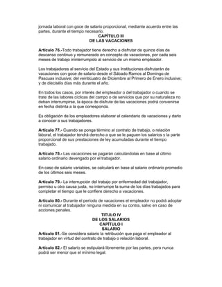 jornada laboral con goce de salario proporcional, mediante acuerdo entre las
partes, durante el tiempo necesario.
                                CAPÍTULO III
                            DE LAS VACACIONES

Artículo 76.-Todo trabajador tiene derecho a disfrutar de quince días de
descanso continuo y remunerado en concepto de vacaciones, por cada seis
meses de trabajo ininterrumpido al servicio de un mismo empleador.

Los trabajadores al servicio del Estado y sus Instituciones disfrutarán de
vacaciones con goce de salario desde el Sábado Ramos al Domingo de
Pascuas inclusive; del veinticuatro de Diciembre al Primero de Enero inclusive;
y de dieciséis días más durante el año.

En todos los casos, por interés del empleador o del trabajador o cuando se
trate de las labores cíclicas del campo o de servicios que por su naturaleza no
deban interrumpirse, la época de disfrute de las vacaciones podrá convenirse
en fecha distinta a la que corresponda.

Es obligación de los empleadores elaborar el calendario de vacaciones y darlo
a conocer a sus trabajadores.

Artículo 77.- Cuando se ponga término al contrato de trabajo, o relación
laboral, el trabajador tendrá derecho a que se le paguen los salarios y la parte
proporcional de sus prestaciones de ley acumuladas durante el tiempo
trabajado.

Artículo 78.- Las vacaciones se pagarán calculándolas en base al último
salario ordinario devengado por el trabajador.

En caso de salario variables, se calculará en base al salario ordinario promedio
de los últimos seis meses.

Artículo 79.- La interrupción del trabajo por enfermedad del trabajador,
permiso u otra causa justa, no interrumpe la suma de los días trabajados para
completar el tiempo que le confiere derecho a vacaciones.

Artículo 80.- Durante el período de vacaciones el empleador no podrá adoptar
ni comunicar al trabajador ninguna medida en su contra, salvo en caso de
acciones penales.
                                    TITULO IV
                               DE LOS SALARIOS
                                   CAPÍTULO I
                                    SALARIO
Artículo 81.-Se considera salario la retribución que paga el empleador al
trabajador en virtud del contrato de trabajo o relación laboral.

Artículo 82.- El salario se estipulará libremente por las partes, pero nunca
podrá ser menor que el mínimo legal.
 