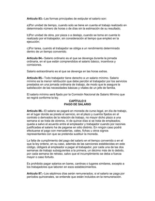 Artículo 83.- Las formas principales de estipular el salario son:

a)Por unidad de tiempo, cuando solo se tiene en cuenta el trabajo realizado en
determinado número de horas o de días sin la estimación de su resultado;

b)Por unidad de obra, por pieza o a destajo, cuando se toma en cuenta lo
realizado por el trabajador, sin consideración al tiempo que empleó en la
ejecución;

c)Por tarea, cuando el trabajador se obliga a un rendimiento determinado
dentro de un tiempo convenido.

Artículo 84.- Salario ordinario es el que se devenga durante la jornada
ordinaria, en el que están comprendidos el salario básico, incentivos y
comisiones.

Salario extraordinario es el que se devenga en las horas extras.

Artículo 85.- Todo trabajador tiene derecho a un salario mínimo. Salario
mínimo es la menor retribución que debe percibir el trabajador por los servicios
prestados en una jornada ordinaria de trabajo, de modo que le asegure la
satisfacción de las necesidades básicas y vitales de un jefe de familia.

El salario mínimo será fijado por la Comisión Nacional de Salario Mínimo que
se regirá conforme la ley.
                                   CAPÍTULO II
                              PAGO DE SALARIO

Artículo 86.- El salario se pagará en moneda de curso legal, en día de trabajo,
en el lugar donde se preste el servicio, en el plazo y cuantía fijados en el
contrato o derivados de la relación de trabajo, no mayor dicho plazo a una
semana si se trata de obreros, ni de quince días si se trata de empleados;
queda a salvo el acuerdo entre el empleador y trabajador cuando por razones
justificadas el salario ha de pagarse en sitio distinto. En ningún caso podrá
efectuarse el pago con mercaderías, vales, fichas u otros signos
representantes con que se pretenda sustituir la moneda.

La falta de cumplimiento del pago del salario en el tiempo convenido o en el
que la ley ordene, en su caso, además de las sanciones establecidas en este
código, obligará al empleador a pagar al trabajador, por cada una de las dos
semanas de trabajo subsiguientes a la primera, un décimo más de lo debido,
por cada semana de retraso, salvo que el incumplimiento se deba a fuerza
mayor o caso fortuito.

Es prohibido pagar salarios en bares, cantinas o lugares similares, excepto a
los trabajadores que laboren en esos establecimientos.

Artículo 87.- Los séptimos días serán remunerados; si el salario se paga por
períodos quincenales, se entiende que están incluidos en la remuneración.
 