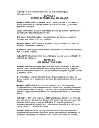 Artículo 88.- Del salario serán hechas las deducciones legales
correspondientes.
                                 CAPÍTULO III
                 MEDIDAS DE PROTECCIÓN DEL SALARIO

Artículo 89.- El salario, el pago de vacaciones no gozadas, el decimotercer
mes y las indemnizaciones por riesgo o accidente de trabajo, gozan de los
siguientes privilegios:

a)Son preferentes a cualquier otro crédito, excepto los alimentos de familiares
del trabajador declarados judicialmente;

b)El salario de los trabajadores no será afectado por concurso, quiebra o
sucesión y se pagará en forma inmediata.

Artículo 90.- Los anticipos que el empleador haga al trabajador a cuenta del
salario no devengarán intereses.

Artículo 91.- El trabajador tiene derecho a revisar los documentos relacionados
con el pago de su salario.

Artículo 92.- El salario mínimo es inembargable excepto para la protección de
la familia del trabajador.
                                 CAPÍTULO IV
                           DEL DECIMO TERCER MES

Artículo 93.- Todo trabajador tiene derecho a que su empleador le pague un
mes de salario adicional después de un año de trabajo continuo, o la parte
proporcional que corresponda al período de tiempo trabajado, mayor de un mes
y menor de un año.

Se entiende por salario adicional o décimo-tercer mes la remuneración en
dinero recibido por el trabajador en concepto de salario ordinario conforme este
Código.

Artículo 94.- El salario adicional anual o décimo tercer mes se pagará
conforme al último mes de salario recibido, salvo cuando se devengare salario
por comisiones, obra, al destajo y cualquier otra modalidad compleja; en estos
casos se pagará conforme el salario más alto recibido durante los últimos seis
meses.

Artículo 95.- El décimo-tercer mes deberá ser pagado dentro de los primeros
diez días del mes de diciembre de cada año, o dentro de los primeros diez días
después de terminado el contrato de trabajo. En caso de no hacerlo el
empleador pagará al trabajador una indemnización equivalente al valor de un
día de trabajo por cada día de retraso.

Artículo 96.- Para efectos del pago del décimo-tercer mes serán también
consideradas como tiempo efectivo de trabajo: las vacaciones disfrutadas, las
ausencias justificadas, los permisos con o sin goce de salario, los asuetos,
 