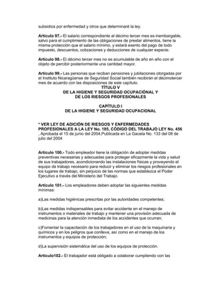 subsidios por enfermedad y otros que determinaré la ley.

Artículo 97.- El salario correspondiente al décimo tercer mes es inembargable,
salvo para el cumplimiento de las obligaciones de prestar alimentos, tiene la
misma protección que el salario mínimo, y estará exento del pago de todo
impuesto, descuentos, cotizaciones y deducciones de cualquier especie.

Artículo 98.- El décimo tercer mes no es acumulable de año en año con el
objeto de percibir posteriormente una cantidad mayor.

Artículo 99.- Las personas que reciban pensiones y jubilaciones otorgadas por
el Instituto Nicaragüense de Seguridad Social también recibirán el décimotercer
mes de acuerdo con las disposiciones de este capítulo.
                                  TÍTULO V
                DE LA HIGIENE Y SEGURIDAD OCUPACIÓNAL Y
                     DE LOS RIESGOS PROFESIONALES

                             CAPÍTULO I
              DE LA HIGIENE Y SEGURIDAD OCUPACIONAL


* VER LEY DE ADICIÓN DE RIESGOS Y ENFERMEDADES
PROFESIONALES A LA LEY No. 185, CÓDIGO DEL TRABAJO LEY No. 456
, Aprobada el 15 de junio del 2004,Publicada en La Gaceta No. 133 del 08 de
julio del 2004


Artículo 100.- Todo empleador tiene la obligación de adoptar medidas
preventivas necesarias y adecuadas para proteger eficazmente la vida y salud
de sus trabajadores, acondicionando las instalaciones físicas y proveyendo el
equipo de trabajo necesario para reducir y eliminar los riesgos profesionales en
los lugares de trabajo, sin perjuicio de las normas que establezca el Poder
Ejecutivo a través del Ministerio del Trabajo.

Artículo 101.- Los empleadores deben adoptar las siguientes medidas
mínimas:

a)Las medidas higiénicas prescritas por las autoridades competentes;

b)Las medidas indispensables para evitar accidente en el manejo de
instrumentos o materiales de trabajo y mantener una provisión adecuada de
medicinas para la atención inmediata de los accidentes que ocurran;

c)Fomentar la capacitación de los trabajadores en el uso de la maquinaria y
químicos y en los peligros que conlleva, así como en el manejo de los
instrumentos y equipos de protección;

d)La supervisión sistemática del uso de los equipos de protección.

Artículo102.- El trabajador está obligado a colaborar cumpliendo con las
 