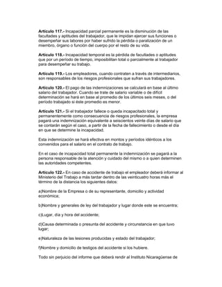 Artículo 117.- Incapacidad parcial permanente es la disminución de las
facultades y aptitudes del trabajador, que le impidan ejercer sus funciones o
desempeñar sus labores por haber sufrido la pérdida o paralización de un
miembro, órgano o función del cuerpo por el resto de su vida.

Artículo 118.- Incapacidad temporal es la pérdida de facultades o aptitudes
que por un período de tiempo, imposibilitan total o parcialmente al trabajador
para desempeñar su trabajo.

Artículo 119.- Los empleadores, cuando contraten a través de intermediarios,
son responsables de los riesgos profesionales que sufran sus trabajadores.

Artículo 120.- El pago de las indemnizaciones se calculará en base al último
salario del trabajador. Cuando se trate de salario variable o de difícil
determinación se hará en base al promedio de los últimos seis meses, o del
período trabajado si éste promedio es menor.

Artículo 121.- Si el trabajador fallece o queda incapacitado total y
permanentemente como consecuencia de riesgos profesionales, la empresa
pagará una indemnización equivalente a seiscientos veinte días de salario que
se contarán según el caso, a partir de la fecha de fallecimiento o desde el día
en que se determine la incapacidad.

Esta indemnización se hará efectiva en montos y períodos idénticos a los
convenidos para el salario en el contrato de trabajo.

En el caso de incapacidad total permanente la indemnización se pagará a la
persona responsable de la atención y cuidado del mismo o a quien determinen
las autoridades competentes.

Artículo 122.- En caso de accidente de trabajo el empleador deberá informar al
Ministerio del Trabajo a más tardar dentro de las veinticuatro horas más el
término de la distancia los siguientes datos:

a)Nombre de la Empresa o de su representante, domicilio y actividad
económica;

b)Nombre y generales de ley del trabajador y lugar donde este se encuentra;

c)Lugar, día y hora del accidente;

d)Causa determinada o presunta del accidente y circunstancia en que tuvo
lugar;

e)Naturaleza de las lesiones producidas y estado del trabajador;

f)Nombre y domicilio de testigos del accidente si los hubiere.

Todo sin perjuicio del informe que deberá rendir al Instituto Nicaragüense de
 