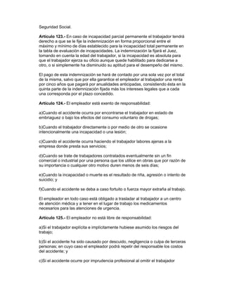 Seguridad Social.

Artículo 123.- En caso de incapacidad parcial permanente el trabajador tendrá
derecho a que se le fije la indemnización en forma proporcional entre el
máximo y mínimo de días establecido para la incapacidad total permanente en
la tabla de evaluación de incapacidades. La indemnización la fijará el Juez,
tomando en cuenta la edad del trabajador, si la incapacidad es absoluta para
que el trabajador ejerza su oficio aunque quede habilitado para dedicarse a
otro, o si simplemente ha disminuido su aptitud para el desempeño del mismo.

El pago de esta indemnización se hará de contado por una sola vez por el total
de la misma, salvo que por ella garantice el empleador al trabajador una renta
por cinco años que pagará por anualidades anticipadas, consistiendo ésta en la
quinta parte de la indemnización fijada más los intereses legales que a cada
una corresponda por el plazo concedido.

Artículo 124.- El empleador está exento de responsabilidad:

a)Cuando el accidente ocurra por encontrarse el trabajador en estado de
embriaguez o bajo los efectos del consumo voluntario de drogas;

b)Cuando el trabajador directamente o por medio de otro se ocasione
intencionalmente una incapacidad o una lesión;

c)Cuando el accidente ocurra haciendo el trabajador labores ajenas a la
empresa donde presta sus servicios;

d)Cuando se trate de trabajadores contratados eventualmente sin un fin
comercial o industrial por una persona que los utilice en obras que por razón de
su importancia o cualquier otro motivo duren menos de seis días;

e)Cuando la incapacidad o muerte es el resultado de riña, agresión o intento de
suicidio; y

f)Cuando el accidente se deba a caso fortuito o fuerza mayor extraña al trabajo.

El empleador en todo caso está obligado a trasladar al trabajador a un centro
de atención médica y a tener en el lugar de trabajo los medicamentos
necesarios para las atenciones de urgencia.

Artículo 125.- El empleador no está libre de responsabilidad:

a)Si el trabajador explícita e implícitamente hubiese asumido los riesgos del
trabajo;

b)Si el accidente ha sido causado por descuido, negligencia o culpa de terceras
personas; en cuyo caso el empleador podrá repetir del responsable los costos
del accidente; y

c)Si el accidente ocurre por imprudencia profesional al omitir el trabajador
 