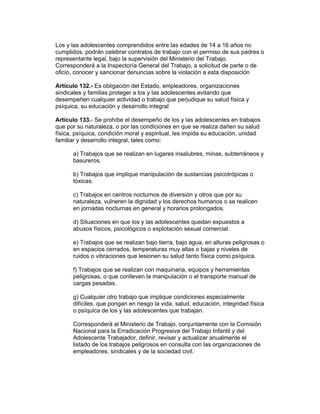 Los y las adolescentes comprendidos entre las edades de 14 a 16 años no
cumplidos, podrán celebrar contratos de trabajo con el permiso de sus padres o
representante legal, bajo la supervisión del Ministerio del Trabajo.
Corresponderá a la Inspectoría General del Trabajo, a solicitud de parte o de
oficio, conocer y sancionar denuncias sobre la violación a esta disposición

Artículo 132.- Es obligación del Estado, empleadores, organizaciones
sindicales y familias proteger a los y las adolescentes evitando que
desempeñen cualquier actividad o trabajo que perjudique su salud física y
psíquica, su educación y desarrollo integral

Artículo 133.- Se prohíbe el desempeño de los y las adolescentes en trabajos
que por su naturaleza, o por las condiciones en que se realiza dañen su salud
física, psíquica, condición moral y espiritual, les impida su educación, unidad
familiar y desarrollo integral, tales como:

      a) Trabajos que se realizan en lugares insalubres, minas, subterráneos y
      basureros.

      b) Trabajos que implique manipulación de sustancias psicotrópicas o
      tóxicas.

      c) Trabajos en centros nocturnos de diversión y otros que por su
      naturaleza, vulneren la dignidad y los derechos humanos o se realicen
      en jornadas nocturnas en general y horarios prolongados.

      d) Situaciones en que los y las adolescentes quedan expuestos a
      abusos físicos, psicológicos o explotación sexual comercial.

      e) Trabajos que se realizan bajo tierra, bajo agua, en alturas peligrosas o
      en espacios cerrados, temperaturas muy altas o bajas y niveles de
      ruidos o vibraciones que lesionen su salud tanto física como psíquica.

      f) Trabajos que se realizan con maquinaria, equipos y herramientas
      peligrosas, o que conlleven la manipulación o el transporte manual de
      cargas pesadas.

      g) Cualquier otro trabajo que implique condiciones especialmente
      difíciles, que pongan en riesgo la vida, salud, educación, integridad física
      o psíquica de los y las adolescentes que trabajan.

      Corresponderá al Ministerio de Trabajo, conjuntamente con la Comisión
      Nacional para la Erradicación Progresiva del Trabajo Infantil y del
      Adolescente Trabajador, definir, revisar y actualizar anualmente el
      listado de los trabajos peligrosos en consulta con las organizaciones de
      empleadores, sindicales y de la sociedad civil.
 