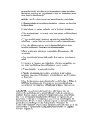 Al cesar la relación laboral como consecuencia de estas prohibiciones
      las mismas no podrán ser invocadas para negar las prestaciones a que
      tiene derecho el adolescente."

      Artículo 134.- Son derechos de los y las adolescentes que trabajan:

      a) Realizar trabajos en condiciones de respeto y goce de sus derechos
      fundamentales;

      b) Salario igual, por trabajo realizado, igual al de otros trabajadores;

      c) Ser remunerados en moneda de curso legal, siendo prohibido el pago
      en especie;

      d) Tener condiciones de trabajo que les garanticen seguridad física,
      salud física y mental, higiene y protección contra los riesgos laborales;

      e) Los y las adolescentes con alguna discapacidad deberán tener
      condiciones laborales físicas y ambientales adecuadas;

      f) Tener una jornada laboral que no exceda las 6 horas diarias y 30
      semanales;

      g) Los beneficios de la seguridad social y de programas especiales de
      salud;

      h) Integrarse al trabajo en las modalidades y horarios compatibles con
      sus responsabilidades y disponibilidades de horario escolar;

      i) A la participación y organización sindical;

      j) Acceder a la capacitación mediante un sistema de aprendizaje
      apropiado a su edad, nivel escolar y otras condiciones que favorezcan
      su desarrollo;

      k) Los demás derechos que establece el presente Código, el Código de
      la Niñez y la Adolescencia, otras leyes, los convenios colectivos y
      convenciones internacionales ratificados por el Estado nicaragüense."


Artículo 135.- Las violaciones de los derechos laborales de los y las
adolescentes que trabajan serán sancionadas con multas progresivas que
oscilarán de cinco a quince salarios mínimos promedios, que aplicará hasta
tres veces la Inspectoría Departamental del Trabajo correspondiente, sin
perjuicio de acordar por la reincidencia, la suspensión o cierre temporal del
establecimiento. El valor de estas multas se asignará a la Comisión Nacional
para la Erradicación Progresiva del Trabajo Infantil y Protección del
Adolescente Trabajador, sin perjuicio de las reclamaciones laborales que él o la
adolescente o su representante legal puedan presentar antes los juzgados
laborales respectivos
 