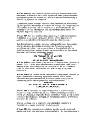 Artículo 136.- Los fines benéficos de particulares y de instituciones sociales
dedicadas a la enseñanza o al cuidado y protección de los y las adolescentes
que requieren protección especial, no justifican la explotación económica y el
maltrato a que puedan ser sometidos.

Cuando instituciones sociales o personas particulares formulen denuncias de
alguna explotación de este tipo, el Ministerio del Trabajo, será competente para
conocer tales denuncias, y de ser comprobada la denuncia hará valer los
derechos de los y las adolescentes ante las autoridades competentes y los
tribunales de justicia, en su caso

Artículo 137.- Los fines benéficos de particulares y de instituciones sociales
dedicadas a la enseñanza o al cuidado de niñas y niños desvalidos, no
justifican la explotación económica ni el maltrato de estos menores.

Cuando instituciones sociales o personas particulares formulen denuncias de
alguna explotación de este tipo, el Ministerio del Trabajo nombrará una
comisión para investigar, y de ser comprobada la denuncia hará valer los
derechos económicos y sociales de estos menores mediante las autoridades
laborales y los tribunales judiciales en su caso.
                                     TÍTULO VII
                       DEL TRABAJO DE LAS MUJERES
                                    CAPÍTULO I
                      DE LAS MUJERES TRABAJADORAS
Artículo 138.- La mujer trabajadora gozará de todos los derechos garantizados
en este código y demás leyes sobre la materia en igualdad de condiciones y
oportunidades y no podrá ser objeto de discriminación por su condición de
mujer. Su salario estará de acuerdo a sus capacidades y al cargo que
desempeñe.

Artículo 139.- En el caso del trabajo de mujeres con obligaciones familiares las
leyes, convenciones colectivas y reglamentos internos podrán prever
atendiendo a las particularidades de la actividad laboral, la adopción de
sistemas de jornada de trabajo reducida o de tiempo limitado.
                                  CAPÍTULO II
               DE LA PROTECCIÓN DE LA MATERNIDAD DE
                          LA MUJER TRABAJADORA

Artículo 140.- Se prohíbe a los empleadores permitir la continuación del
trabajo de la mujer en estado de gravidez en obras o faenas perjudiciales al
mismo. En este caso, el empleador deberá facilitarle un trabajo que no altere la
normalidad de este proceso biológico, sin menoscabo del salario ordinario que
tenía antes del embarazo.

Una vez concluido éste, el empleador estará obligado a trasladar a la
trabajadora a su puesto anterior con el salario vigente.

Artículo 141.- Las trabajadoras en estado de gravidez tendrán derecho al
reposo durante las cuatro semanas anteriores al parto y las ocho posteriores, o
 