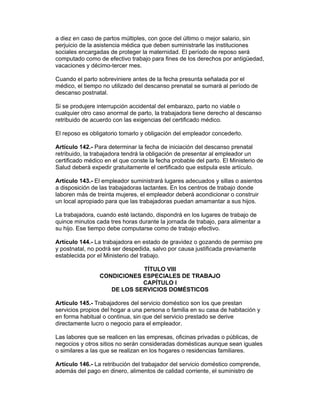 a diez en caso de partos múltiples, con goce del último o mejor salario, sin
perjuicio de la asistencia médica que deben suministrarle las instituciones
sociales encargadas de proteger la maternidad. El período de reposo será
computado como de efectivo trabajo para fines de los derechos por antigüedad,
vacaciones y décimo-tercer mes.

Cuando el parto sobreviniere antes de la fecha presunta señalada por el
médico, el tiempo no utilizado del descanso prenatal se sumará al período de
descanso postnatal.

Si se produjere interrupción accidental del embarazo, parto no viable o
cualquier otro caso anormal de parto, la trabajadora tiene derecho al descanso
retribuido de acuerdo con las exigencias del certificado médico.

El reposo es obligatorio tomarlo y obligación del empleador concederlo.

Artículo 142.- Para determinar la fecha de iniciación del descanso prenatal
retribuido, la trabajadora tendrá la obligación de presentar al empleador un
certificado médico en el que conste la fecha probable del parto. El Ministerio de
Salud deberá expedir gratuitamente el certificado que estipula este artículo.

Artículo 143.- El empleador suministrará lugares adecuados y sillas o asientos
a disposición de las trabajadoras lactantes. En los centros de trabajo donde
laboren más de treinta mujeres, el empleador deberá acondicionar o construir
un local apropiado para que las trabajadoras puedan amamantar a sus hijos.

La trabajadora, cuando esté lactando, dispondrá en los lugares de trabajo de
quince minutos cada tres horas durante la jornada de trabajo, para alimentar a
su hijo. Ese tiempo debe computarse como de trabajo efectivo.

Artículo 144.- La trabajadora en estado de gravidez o gozando de permiso pre
y postnatal, no podrá ser despedida, salvo por causa justificada previamente
establecida por el Ministerio del trabajo.

                             TÍTULO VIII
                 CONDICIONES ESPECIALES DE TRABAJO
                             CAPÍTULO I
                    DE LOS SERVICIOS DOMÉSTICOS

Artículo 145.- Trabajadores del servicio doméstico son los que prestan
servicios propios del hogar a una persona o familia en su casa de habitación y
en forma habitual o continua, sin que del servicio prestado se derive
directamente lucro o negocio para el empleador.

Las labores que se realicen en las empresas, oficinas privadas o públicas, de
negocios y otros sitios no serán consideradas domésticas aunque sean iguales
o similares a las que se realizan en los hogares o residencias familiares.

Artículo 146.- La retribución del trabajador del servicio doméstico comprende,
además del pago en dinero, alimentos de calidad corriente, el suministro de
 
