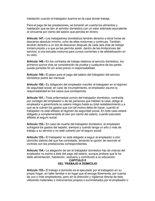 habitación cuando el trabajador duerma en la casa donde trabaja.

Para el pago de las prestaciones, se tomarán en cuenta los alimentos y
habitación que se den al servidor doméstico con un valor estimado equivalente
al cincuenta por ciento del salario que perciba en dinero.

Artículo 147.- Los trabajadores domésticos tendrán derecho a doce horas de
descanso absoluto mínimo, ocho de ellas nocturnas y continuas. También
tendrán derecho a un día de descanso después de cada seis días de trabajo
ininterrumpido y a que se les permita asistir, dentro de las limitaciones del
servicio, a una escuela nocturna para cursos corrientes o de alfabetización en
su caso.

Artículo 148.- En los contratos de trabajo relativos al servicio doméstico, los
primeros quince días se considerarán de prueba y cualquiera de las partes
puede ponerles fin sin aviso previo ni responsabilidad.

Artículo 149.- El plazo para el pago del salario del trabajador del servicio
doméstico podrá ser mensual.

Artículo 150.- Es obligación del empleador inscribir al trabajador en el régimen
de seguridad social; en caso de incumplimiento, el empleador asume la
responsabilidad en los casos que corresponda.

Artículo 151.- Toda enfermedad común del trabajador doméstico, contraída
por contagio del empleador o de las personas que habitan la casa, obliga al
empleador a garantizarle su salario íntegro hasta su total restablecimiento y a
que se le cubran los gastos que con tal motivo deba de hacer, cuando el
trabajador no esté afiliado al régimen de seguridad social. En todo caso estará
obligado a complementarle el cien por ciento del salario, cuando estuviere
afiliado al seguro social.

Artículo 152.- En caso de muerte del trabajador doméstico, el empleador
sufragará los gastos del sepelio, siempre y cuando tenga un año o más de
trabajo a su servicio y no esté cubierto por el seguro social.

Artículo 153.- El trabajador no está obligado a seguir al empleador a otro
domicilio distinto del que fue contratado, teniendo la opción de rescindir el
contrato con las prestaciones correspondientes.

Artículo 154.- La alegación de ser el trabajador doméstico hijo de crianza del
empleador no exime a éste del pago del salario, aunque probare que le ha
dado alimentación, habitación, vestuario y contribuido a su educación.
                                 CAPITULO II
                        DEL TRABAJO A DOMICILIO

Artículo 155.- El trabajo a domicilio es el ejecutado por el trabajador en su
propio hogar, en taller familiar o en lugar que él escoge libremente, por cuenta
de uno o más empleadores, pero sin la dirección y vigilancia directa de éste,
utilizando materiales o instrumentos propios o suministrados por el empleador o
 