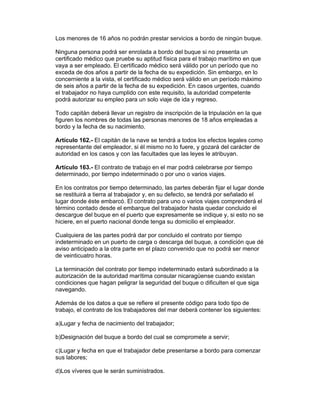 Los menores de 16 años no podrán prestar servicios a bordo de ningún buque.

Ninguna persona podrá ser enrolada a bordo del buque si no presenta un
certificado médico que pruebe su aptitud física para el trabajo marítimo en que
vaya a ser empleado. El certificado médico será válido por un período que no
exceda de dos años a partir de la fecha de su expedición. Sin embargo, en lo
concerniente a la vista, el certificado médico será válido en un período máximo
de seis años a partir de la fecha de su expedición. En casos urgentes, cuando
el trabajador no haya cumplido con este requisito, la autoridad competente
podrá autorizar su empleo para un solo viaje de ida y regreso.

Todo capitán deberá llevar un registro de inscripción de la tripulación en la que
figuren los nombres de todas las personas menores de 18 años empleadas a
bordo y la fecha de su nacimiento.

Artículo 162.- El capitán de la nave se tendrá a todos los efectos legales como
representante del empleador, si él mismo no lo fuere, y gozará del carácter de
autoridad en los casos y con las facultades que las leyes le atribuyan.

Artículo 163.- El contrato de trabajo en el mar podrá celebrarse por tiempo
determinado, por tiempo indeterminado o por uno o varios viajes.

En los contratos por tiempo determinado, las partes deberán fijar el lugar donde
se restituirá a tierra al trabajador y, en su defecto, se tendrá por señalado el
lugar donde éste embarcó. El contrato para uno o varios viajes comprenderá el
término contado desde el embarque del trabajador hasta quedar concluido el
descargue del buque en el puerto que expresamente se indique y, si esto no se
hiciere, en el puerto nacional donde tenga su domicilio el empleador.

Cualquiera de las partes podrá dar por concluido el contrato por tiempo
indeterminado en un puerto de carga o descarga del buque, a condición que dé
aviso anticipado a la otra parte en el plazo convenido que no podrá ser menor
de veinticuatro horas.

La terminación del contrato por tiempo indeterminado estará subordinado a la
autorización de la autoridad marítima consular nicaragüense cuando existan
condiciones que hagan peligrar la seguridad del buque o dificulten el que siga
navegando.

Además de los datos a que se refiere el presente código para todo tipo de
trabajo, el contrato de los trabajadores del mar deberá contener los siguientes:

a)Lugar y fecha de nacimiento del trabajador;

b)Designación del buque a bordo del cual se compromete a servir;

c)Lugar y fecha en que el trabajador debe presentarse a bordo para comenzar
sus labores;

d)Los víveres que le serán suministrados.
 