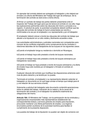 Un ejemplar del contrato deberá ser entregado al trabajador y otro deberá ser
enviado a la oficina del Ministerio del Trabajo del lugar de embarque. De la
terminación del contrato se dará aviso a dicha oficina.

Al firmar un contrato de trabajo las partes deberán presentarse ante el
Inspector del Trabajo del lugar para que de lectura al contrato en voz alta, haga
las explicaciones pertinentes sobre las cláusulas del mismo y proceda a su
registro. A solicitud de parte, la autoridad competente deberá certificar que las
cláusulas del contrato de trabajo le fueron presentadas por escrito y
confirmadas a la vez por el empleador o su representante y por el trabajador.

El empleador deberá colocar a bordo las cláusulas del contrato de trabajo que
afecten a la tripulación en un sitio visible y fácilmente accesible a ésta.

Las autoridades administrativas y judiciales nacionales son competentes para
conocer de los conflictos originados como consecuencia de los contratos o
relaciones laborales de los trabajadores de los buques en los siguientes casos:

a)Cuando el empleador tenga su residencia o domicilio en Nicaragua;

b)Cuando el trabajo haya sido prestado a bordo de buques nacionales;

c)Cuando el trabajo haya sido prestado a bordo de buques extranjeros por
trabajadores nacionales;

d)Cuando el trabajo se haya prestado a bordo de buques extranjeros y la oferta
de empleo haya sido recibida por el trabajador o firmado el contrato en
Nicaragua;

Cualquier cláusula del contrato que modifique las disposiciones anteriores será
nula de pleno derecho y se tendrá por no puesta.

Terminado el contrato, el empleador o su representante deberán extender al
trabajador un documento en el cual haga constar el tiempo que trabajó para él
y una relación de sus servicios a bordo.

Solamente a solicitud del trabajador este documento contendrá apreciaciones
sobre la calidad del trabajo, indicación de su salario y de la causa de la
terminación del contrato y si el trabajador ha satisfecho totalmente las
obligaciones del mismo.

Artículo 164.- El Ministerio del Trabajo, con la participación de los sindicatos y
organizaciones empresariales más representativas establecerán las
correspondientes bolsas y servicios gratuitos de empleo para tripulación,
procurarán mantener una oferta permanente de empleo. Los órganos
enunciados podrán auxiliarse de la autoridad marítima para facilitar el
cumplimiento de la presente disposición.

Los puestos de trabajo de la tripulación no pueden ser objeto de comercio con
 