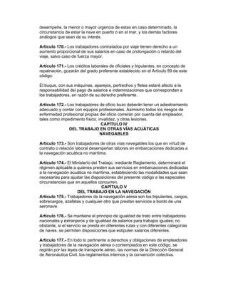 desempeñe, la menor o mayor urgencia de estas en caso determinado, la
circunstancia de estar la nave en puerto o en el mar, y los demás factores
análogos que sean de su interés.

Artículo 170.- Los trabajadores contratados por viaje tienen derecho a un
aumento proporcional de sus salarios en caso de prolongación o retardo del
viaje, salvo caso de fuerza mayor.

Artículo 171.- Los créditos laborales de oficiales y tripulantes, en concepto de
repatriación, gozarán del grado preferente establecido en el Artículo 89 de este
código.

El buque, con sus máquinas, aparejos, pertrechos y fletes estará afecto a la
responsabilidad del pago de salarios e indemnizaciones que correspondan a
los trabajadores, en razón de su derecho preferente.

Artículo 172.- Los trabajadores de oficio buzo deberán tener un adiestramiento
adecuado y contar con equipos profesionales. Asimismo todos los riesgos de
enfermedad profesional propias del oficio correrán por cuenta del empleador,
tales como impedimento físico, invalidez, y otras lesiones.
                                 CAPÍTULO IV
                DEL TRABAJO EN OTRAS VÍAS ACUÁTICAS
                                NAVEGABLES

Artículo 173.- Son trabajadores de otras vías navegables los que en virtud de
contrato o relación laboral desempeñan labores en embarcaciones dedicadas a
la navegación acuática no marítima.

Artículo 174.- El Ministerio del Trabajo, mediante Reglamento, determinará el
régimen aplicable a quienes presten sus servicios en embarcaciones dedicadas
a la navegación acuática no marítima, estableciendo las modalidades que sean
necesarias para ajustar las disposiciones del presente código a las especiales
circunstancias que en aquellos concurren.
                                  CAPÍTULO V
                    DEL TRABAJO EN LA NAVEGACIÓN
Artículo 175.- Trabajadores de la navegación aérea son los tripulantes, cargos,
sobrecargos, azafatas y cualquier otro que prestan servicios a bordo de una
aeronave.

Artículo 176.- Se mantiene el principio de igualdad de trato entre trabajadores
nacionales y extranjeros y de igualdad de salarios para trabajos iguales; no
obstante, si el servicio se presta en diferentes rutas y con diferentes categorías
de naves, se permiten disposiciones que estipulen salarios diferentes.

Artículo 177.- En todo lo pertinente a derechos y obligaciones de empleadores
y trabajadores de la navegación aérea o contemplados en este código, se
regirán por las leyes de transporte aéreo, las normas de la Dirección General
de Aeronáutica Civil, los reglamentos internos y la convención colectiva.
 