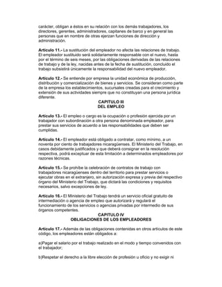 carácter, obligan a éstos en su relación con los demás trabajadores, los
directores, gerentes, administradores, capitanes de barco y en general las
personas que en nombre de otras ejerzan funciones de dirección y
administración.

Artículo 11.- La sustitución del empleador no afecta las relaciones de trabajo.
El empleador sustituido será solidariamente responsable con el nuevo, hasta
por el término de seis meses, por las obligaciones derivadas de las relaciones
de trabajo y de la ley, nacidas antes de la fecha de sustitución, concluido el
trabajo subsistirá únicamente la responsabilidad del nuevo empleador.

Artículo 12.- Se entiende por empresa la unidad económica de producción,
distribución y comercialización de bienes y servicios. Se consideran como parte
de la empresa los establecimientos, sucursales creadas para el crecimiento y
extensión de sus actividades siempre que no constituyan una persona jurídica
diferente.
                                 CAPITULO III
                                 DEL EMPLEO

Artículo 13.- El empleo o cargo es la ocupación o profesión ejercida por un
trabajador con subordinación a otra persona denominada empleador, para
prestar sus servicios de acuerdo a las responsabilidades que deben ser
cumplidas.

Artículo 14.- El empleador está obligado a contratar, como mínimo, a un
noventa por ciento de trabajadores nicaragüenses. El Ministerio del Trabajo, en
casos debidamente justificados y que deberá consignar en la resolución
respectiva, podrá exceptuar de esta limitación a determinados empleadores por
razones técnicas.

Artículo 15.- Se prohíbe la celebración de contratos de trabajo con
trabajadores nicaragüenses dentro del territorio para prestar servicios o
ejecutar obras en el extranjero, sin autorización expresa y previa del respectivo
órgano del Ministerio del Trabajo, que dictará las condiciones y requisitos
necesarios, salvo excepciones de ley.

Artículo 16.- El Ministerio del Trabajo tendrá un servicio oficial gratuito de
intermediación o agencia de empleo que autorizará y regulará el
funcionamiento de los servicios o agencias privadas por intermedio de sus
órganos competentes.
                                  CAPITULO IV
                  OBLIGACIONES DE LOS EMPLEADORES

Artículo 17.- Además de las obligaciones contenidas en otros artículos de este
código, los empleadores están obligados a:

a)Pagar el salario por el trabajo realizado en el modo y tiempo convenidos con
el trabajador;

b)Respetar el derecho a la libre elección de profesión u oficio y no exigir ni
 