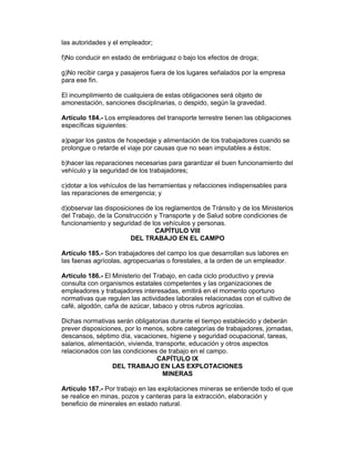 las autoridades y el empleador;

f)No conducir en estado de embriaguez o bajo los efectos de droga;

g)No recibir carga y pasajeros fuera de los lugares señalados por la empresa
para ese fin.

El incumplimiento de cualquiera de estas obligaciones será objeto de
amonestación, sanciones disciplinarias, o despido, según la gravedad.

Artículo 184.- Los empleadores del transporte terrestre tienen las obligaciones
específicas siguientes:

a)pagar los gastos de hospedaje y alimentación de los trabajadores cuando se
prolongue o retarde el viaje por causas que no sean imputables a éstos;

b)hacer las reparaciones necesarias para garantizar el buen funcionamiento del
vehículo y la seguridad de los trabajadores;

c)dotar a los vehículos de las herramientas y refacciones indispensables para
las reparaciones de emergencia; y

d)observar las disposiciones de los reglamentos de Tránsito y de los Ministerios
del Trabajo, de la Construcción y Transporte y de Salud sobre condiciones de
funcionamiento y seguridad de los vehículos y personas.
                                CAPÍTULO VIII
                        DEL TRABAJO EN EL CAMPO

Artículo 185.- Son trabajadores del campo los que desarrollan sus labores en
las faenas agrícolas, agropecuarias o forestales, a la orden de un empleador.

Artículo 186.- El Ministerio del Trabajo, en cada ciclo productivo y previa
consulta con organismos estatales competentes y las organizaciones de
empleadores y trabajadores interesadas, emitirá en el momento oportuno
normativas que regulen las actividades laborales relacionadas con el cultivo de
café, algodón, caña de azúcar, tabaco y otros rubros agrícolas.

Dichas normativas serán obligatorias durante el tiempo establecido y deberán
prever disposiciones, por lo menos, sobre categorías de trabajadores, jornadas,
descansos, séptimo día, vacaciones, higiene y seguridad ocupacional, tareas,
salarios, alimentación, vivienda, transporte, educación y otros aspectos
relacionados con las condiciones de trabajo en el campo.
                                   CAPÍTULO IX
                  DEL TRABAJO EN LAS EXPLOTACIONES
                                     MINERAS

Artículo 187.- Por trabajo en las explotaciones mineras se entiende todo el que
se realice en minas, pozos y canteras para la extracción, elaboración y
beneficio de minerales en estado natural.
 