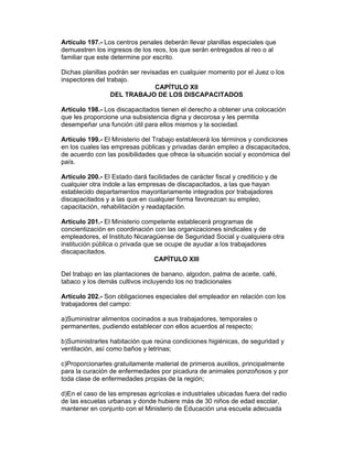 Artículo 197.- Los centros penales deberán llevar planillas especiales que
demuestren los ingresos de los reos, los que serán entregados al reo o al
familiar que este determine por escrito.

Dichas planillas podrán ser revisadas en cualquier momento por el Juez o los
inspectores del trabajo.
                                 CAPÍTULO XII
                  DEL TRABAJO DE LOS DISCAPACITADOS

Artículo 198.- Los discapacitados tienen el derecho a obtener una colocación
que les proporcione una subsistencia digna y decorosa y les permita
desempeñar una función útil para ellos mismos y la sociedad.

Artículo 199.- El Ministerio del Trabajo establecerá los términos y condiciones
en los cuales las empresas públicas y privadas darán empleo a discapacitados,
de acuerdo con las posibilidades que ofrece la situación social y económica del
país.

Artículo 200.- El Estado dará facilidades de carácter fiscal y crediticio y de
cualquier otra índole a las empresas de discapacitados, a las que hayan
establecido departamentos mayoritariamente integrados por trabajadores
discapacitados y a las que en cualquier forma favorezcan su empleo,
capacitación, rehabilitación y readaptación.

Artículo 201.- El Ministerio competente establecerá programas de
concientización en coordinación con las organizaciones sindicales y de
empleadores, el Instituto Nicaragüense de Seguridad Social y cualquiera otra
institución pública o privada que se ocupe de ayudar a los trabajadores
discapacitados.
                                 CAPÍTULO XIII

Del trabajo en las plantaciones de banano, algodon, palma de aceite, café,
tabaco y los demás cultivos incluyendo los no tradicionales

Artículo 202.- Son obligaciones especiales del empleador en relación con los
trabajadores del campo:

a)Suministrar alimentos cocinados a sus trabajadores, temporales o
permanentes, pudiendo establecer con ellos acuerdos al respecto;

b)Suministrarles habitación que reúna condiciones higiénicas, de seguridad y
ventilación, así como baños y letrinas;

c)Proporcionarles gratuitamente material de primeros auxilios, principalmente
para la curación de enfermedades por picadura de animales ponzoñosos y por
toda clase de enfermedades propias de la región;

d)En el caso de las empresas agrícolas e industriales ubicadas fuera del radio
de las escuelas urbanas y donde hubiere más de 30 niños de edad escolar,
mantener en conjunto con el Ministerio de Educación una escuela adecuada
 