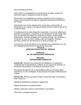 para la enseñanza primaria;

e)Suministrar a los trabajadores sus herramientas de trabajo, quienes las
devolverán según lo estipule el contrato de trabajo;

f)Suministrar a los trabajadores los equipos necesarios para su protección,
previas recomendaciones de Higiene y Seguridad Ocupacional del Ministerio
del Trabajo;

g)Garantizar a los obreros agropecuarios, temporales y permanentes, el
transporte de ida y regreso a su lugar de trabajo cuando la distancia sea de dos
o más kilómetros;

El establecimiento de estas obligaciones especiales, no anula las obligaciones
generales del empleador consignadas en la parte general de este Código tales
como las derivadas de riesgos por accidentes de trabajo y enfermedades
profesionales, suministro de gastos por funeral del cónyuge, del compañero o
compañera en unión de hecho estable e hijos del trabajador, licencias y
permisos, incentivo por permanencia en el centro de trabajo, etc;

Los incisos b) y g) de este artículo no se aplicarán a los empleadores con más
de 6 trabajadores permanentes o más de diez temporales.
                                    TÍTULO IX
                   DERECHO COLECCTIVO DEL TRABAJO

                              CAPÍTULO I
                    DE LAS ASOCIACIONES SINDICALES

                                SECCIÓN I
                        DISPOSICIONES GENERALES

Artículo 203.- Sindicato es la asociación de trabajadores o empleadores
constituida para la representación y defensa de sus respectivos intereses. La
constitución de sindicatos no necesita de autorización previa.

Para efectos de obtención de su personalidad jurídica los sindicatos deben
inscribirse en el Libro de Registro de Asociaciones Sindicales del Ministerio del
Trabajo.

Artículo 204.- Siempre que sea por medios y para fines lícitos, los sindicatos,
tienen derecho a:

a)Redactar libremente sus estatutos y reglamentos;

b)Elegir libremente a sus representantes;

c)Elegir su estructura orgánica, administración y actividades;

d)Formular su programa de acción.
 