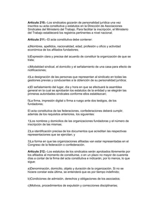 Artículo 210.- Los sindicatos gozarán de personalidad jurídica una vez
inscritos su acta constitutiva y estatutos en la Dirección de Asociaciones
Sindicales del Ministerio del Trabajo. Para facilitar la inscripción, el Ministerio
del Trabajo establecerá los registros pertinentes a nivel nacional.

Artículo 211.- El acta constitutiva debe contener:

a)Nombres, apellidos, nacionalidad, edad, profesión u oficio y actividad
económica de los afiliados fundadores;

b)Expresión clara y precisa del acuerdo de constituir la organización de que se
trata;

c)Modalidad sindical, el domicilio y el señalamiento de una casa para efecto de
notificaciones;

d)La designación de las personas que representan al sindicato en todas las
gestiones previas y conducentes a la obtención de su personalidad jurídica;

e)El señalamiento del lugar, día y hora en que se efectuará la asamblea
general en la cual se aprobarán los estatutos de la entidad y se elegirán las
primeras autoridades sindicales conforme ellos establezcan;

f)La firma, impresión digital o firma a ruego ante dos testigos, de los
fundadores;

El acta constitutiva de las federaciones, confederaciones deberá cumplir,
además de los requisitos anteriores, los siguientes:

1)Los nombres y domicilios de las organizaciones fundadoras y el número de
inscripción de las mismas;

2)La identificación precisa de los documentos que acreditan las respectivas
representaciones que se ejercitan; y

3)La forma en que las organizaciones afiliadas van estar representadas en el
Congreso de la federación o confederación.

Artículo 212.- Los estatutos de los sindicatos serán aprobados libremente por
los afiliados al momento de constituirse, o en un plazo no mayor de cuarenta
días a contar de la firma del acta constitutiva e indicarán, por lo menos, lo que
sigue:

a)Denominación, domicilio, objeto y duración de la organización. Si no se
hiciere constar esta última, se entenderá que es por tiempo indefinido;

b)Condiciones de admisión, derechos y obligaciones de los asociados;

c)Motivos, procedimientos de expulsión y correcciones disciplinarias;
 