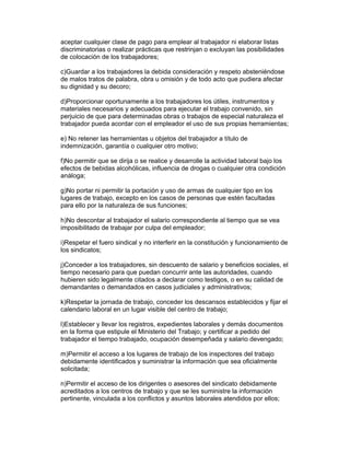 aceptar cualquier clase de pago para emplear al trabajador ni elaborar listas
discriminatorias o realizar prácticas que restrinjan o excluyan las posibilidades
de colocación de los trabajadores;

c)Guardar a los trabajadores la debida consideración y respeto absteniéndose
de malos tratos de palabra, obra u omisión y de todo acto que pudiera afectar
su dignidad y su decoro;

d)Proporcionar oportunamente a los trabajadores los útiles, instrumentos y
materiales necesarios y adecuados para ejecutar el trabajo convenido, sin
perjuicio de que para determinadas obras o trabajos de especial naturaleza el
trabajador pueda acordar con el empleador el uso de sus propias herramientas;

e) No retener las herramientas u objetos del trabajador a título de
indemnización, garantía o cualquier otro motivo;

f)No permitir que se dirija o se realice y desarrolle la actividad laboral bajo los
efectos de bebidas alcohólicas, influencia de drogas o cualquier otra condición
análoga;

g)No portar ni permitir la portación y uso de armas de cualquier tipo en los
lugares de trabajo, excepto en los casos de personas que estén facultadas
para ello por la naturaleza de sus funciones;

h)No descontar al trabajador el salario correspondiente al tiempo que se vea
imposibilitado de trabajar por culpa del empleador;

i)Respetar el fuero sindical y no interferir en la constitución y funcionamiento de
los sindicatos;

j)Conceder a los trabajadores, sin descuento de salario y beneficios sociales, el
tiempo necesario para que puedan concurrir ante las autoridades, cuando
hubieren sido legalmente citados a declarar como testigos, o en su calidad de
demandantes o demandados en casos judiciales y administrativos;

k)Respetar la jornada de trabajo, conceder los descansos establecidos y fijar el
calendario laboral en un lugar visible del centro de trabajo;

l)Establecer y llevar los registros, expedientes laborales y demás documentos
en la forma que estipule el Ministerio del Trabajo; y certificar a pedido del
trabajador el tiempo trabajado, ocupación desempeñada y salario devengado;

m)Permitir el acceso a los lugares de trabajo de los inspectores del trabajo
debidamente identificados y suministrar la información que sea oficialmente
solicitada;

n)Permitir el acceso de los dirigentes o asesores del sindicato debidamente
acreditados a los centros de trabajo y que se les suministre la información
pertinente, vinculada a los conflictos y asuntos laborales atendidos por ellos;
 