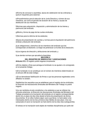 d)Forma de convocar a asamblea, época de celebración de las ordinarias y
quórum requerido para sesionar;

e)Procedimientos para la elección de la Junta Directiva y número de sus
miembros, así como el período de duración de la misma y causas de
destitución de sus miembros;

f)Normas para adquisición, disposición y administración de los bienes y
patrimonio del sindicato;

g)Monto y forma de pago de las cuotas sindicales;

h)Normas para la reforma de los estatutos;

i)Epoca de presentación de cuentas y normas para la liquidación del patrimonio
sindical y disolución del sindicato;

j)Las obligaciones y derechos de los miembros del sindicato que les
correspondan al disolverlo o al dejar de pertenecer a él antes de la disolución;

k)Los órganos de dirección y atribuciones del sindicato; y

l)Las demás normas que apruebe la Asamblea.
                                  SECCIÓN V
            DEL REGISTRO DE SINDICATOS Y ASOCIACIONES
Artículo 213.- El registro podrá negarse únicamente:

a)Si los objetos y fines que persigue el sindicato no se ajustan a lo consignado
en el presente Código;

b)Si el sindicato no se constituye con el número de miembros determinado en
el artículo 206 de este Código;

c)Si se demostrase falsificación de firmas o que las personas registradas como
afiliados no existen.

Satisfechos los requisitos que se establecen para el registro de los sindicatos,
la Dirección de Asociaciones Sindicales del Ministerio del Trabajo no podrá
negarlo.

Una vez recibidos el acta constitutiva y los estatutos a que se refieren los
artículos anteriores, la Dirección de Asociaciones Sindicales del Ministerio del
Trabajo procederá a la inscripción del sindicato en el registro correspondiente
dentro de un plazo de diez días desde la fecha de presentación de dichos
documentos. Si en ellos hubiera algún vacío que llenar, lo hará saber a los
interesados dentro de los tres primeros días hábiles de ese plazo. Una vez
subsanado el vacío la inscripción se hará dentro de los diez días subsiguientes.

El retraso en la inscripción será objeto de medidas disciplinarias por parte del
 