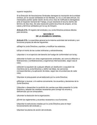 superior respectivo.

Si la Dirección de Asociaciones Sindicales denegare la inscripción de la entidad
sindical, por la causas señaladas en los literales, a), b) y c) de este artículo, los
interesados podrán apelar dentro de los cinco días de notificada la denegatoria
ante el Inspector General del Trabajo, el que resolverá el recurso dentro del
término de diez días. De esta resolución podrá recurrirse de amparo, en los
casos y términos señalados por la Ley de Amparo.

Artículo 214.- El registro del sindicato y su Junta Directiva produce efectos
para terceros.
                                   SECCIÓN VI
                         DE LA ASAMBLEA GENERAL

Artículo 215.- La asamblea general es la máxima autoridad del sindicato y son
funciones propias de ella las siguientes:

a)Elegir la Junta Directiva y aprobar y modificar los estatutos;

b)Fijar el monto de las cuotas ordinarias y extraordinarias;

c)Aprobar o no el ejercicio del derecho de huelga de conformidad con la ley;

d)Acordar la fusión con otras organizaciones sindicales, así como la afiliación a
federaciones o confederaciones y organismos internacionales, según sea el
caso;

e)Decidir la expulsión de cualquier afiliado y/o destitución o expulsión de
miembros de la Junta Directiva; y definir las faltas, las sanciones
correspondientes y la aplicación de éstas, según las circunstancias de cada
caso;

f)Aprobar el presupuesto anual elaborado por la Junta Directiva;

g)Revisar o revocar, si lo estima conveniente, los acuerdos y decisiones de la
Junta Directiva;

h)Aprobar o desaprobar la rendición de cuentas que debe presentar la Junta
Directiva y adoptar las medidas necesarias para corregir los errores y
deficiencias que se comprueben;

i)Acordar la disolución de la organización;

j)Emitir los reglamentos y acuerdos necesarios a sus funciones;

k)Aprobar la estructuras creadas por la Junta Directiva para el mejor
funcionamiento del sindicato; y

l)Aprobar los planes de acción del sindicato.
 