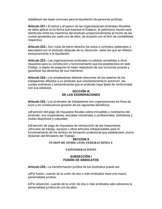 establecen las leyes comunes para la liquidación de personas jurídicas.

Artículo 221.- El activo y el pasivo de las organizaciones sindicales disueltas
se debe aplicar en la forma que expresa el Estatuto, el patrimonio líquido será
distribuido entre los miembros del sindicato proporcionalmente al monto de las
cuotas aportadas por cada uno de ellos, de acuerdo con el libro de contabilidad
respectivo.

Artículo 222.- Son nulos de pleno derecho los actos o contratos celebrados o
ejecutados por el sindicato después de su disolución, salvo los que se refieren
exclusivamente a la liquidación.

Artículo 223.- Las organizaciones sindicales no estarán sometidas a otros
requisitos para su constitución y funcionamiento que los establecidos en este
Código, a objeto de asegurar la mejor realización de sus funciones propias y
garantizar los derechos de sus miembros.

Artículo 224.- Los empleadores deberán descontar de los salarios de los
trabajadores afiliados a un sindicato que voluntariamente lo autoricen, las
cuotas ordinarias o extraordinarias que el sindicato haya fijado de conformidad
con sus estatutos.
                                  SECCIÓN IX
                          DE LAS EXONERACIONES

Artículo 225.- Los sindicatos de trabajadores son organizaciones sin fines de
lucro y en consecuencia gozarán de los siguientes beneficios:

a)Exención del pago de impuestos fiscales sobre inmuebles y mobiliarios del
sindicato, sus cooperativas, escuelas industriales o profesionales, bibliotecas y
clubes deportivos y culturales;

b)Exención de pago de impuestos de introducción de las maquinarias,
vehículos de trabajo, equipos u otros artículos indispensables para el
funcionamiento de los centros de formación profesional que estableciere, previo
dictamen del Ministerio del Trabajo;
                                  SECCION X
                FUSION DE SINDICATOS, FEDERACIONES Y

                             CONFEDERACIONES

                               SUBSECCIÓN I
                           FUSIÓN DE SINDICATOS

Artículo 226.- La transformación jurídica de los sindicatos puede ser:

a)Por fusión, cuando de la unión de dos o más sindicatos nace una nueva
personalidad jurídica;

b)Por absorción, cuando de la unión de dos o más sindicatos sólo sobrevive la
personalidad jurídica de uno de ellos.
 