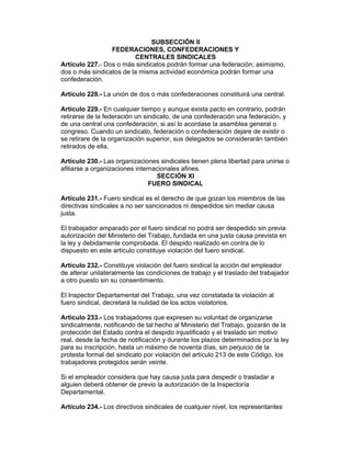 SUBSECCIÓN II
                 FEDERACIONES, CONFEDERACIONES Y
                         CENTRALES SINDICALES
Artículo 227.- Dos o más sindicatos podrán formar una federación; asimismo,
dos o más sindicatos de la misma actividad económica podrán formar una
confederación.

Artículo 228.- La unión de dos o más confederaciones constituirá una central.

Artículo 229.- En cualquier tiempo y aunque exista pacto en contrario, podrán
retirarse de la federación un sindicato, de una confederación una federación, y
de una central una confederación, si así lo acordase la asamblea general o
congreso. Cuando un sindicato, federación o confederación dejare de existir o
se retirare de la organización superior, sus delegados se considerarán también
retirados de ella.

Artículo 230.- Las organizaciones sindicales tienen plena libertad para unirse o
afiliarse a organizaciones internacionales afines.
                                  SECCIÓN XI
                                FUERO SINDICAL

Artículo 231.- Fuero sindical es el derecho de que gozan los miembros de las
directivas sindicales a no ser sancionados ni despedidos sin mediar causa
justa.

El trabajador amparado por el fuero sindical no podrá ser despedido sin previa
autorización del Ministerio del Trabajo, fundada en una justa causa prevista en
la ley y debidamente comprobada. El despido realizado en contra de lo
dispuesto en este artículo constituye violación del fuero sindical.

Artículo 232.- Constituye violación del fuero sindical la acción del empleador
de alterar unilateralmente las condiciones de trabajo y el traslado del trabajador
a otro puesto sin su consentimiento.

El Inspector Departamental del Trabajo, una vez constatada la violación al
fuero sindical, decretará la nulidad de los actos violatorios.

Artículo 233.- Los trabajadores que expresen su voluntad de organizarse
sindicalmente, notificando de tal hecho al Ministerio del Trabajo, gozarán de la
protección del Estado contra el despido injustificado y el traslado sin motivo
real, desde la fecha de notificación y durante los plazos determinados por la ley
para su inscripción, hasta un máximo de noventa días, sin perjuicio de la
protesta formal del sindicato por violación del artículo 213 de este Código, los
trabajadores protegidos serán veinte.

Si el empleador considera que hay causa justa para despedir o trasladar a
alguien deberá obtener de previo la autorización de la Inspectoría
Departamental.

Artículo 234.- Los directivos sindicales de cualquier nivel, los representantes
 