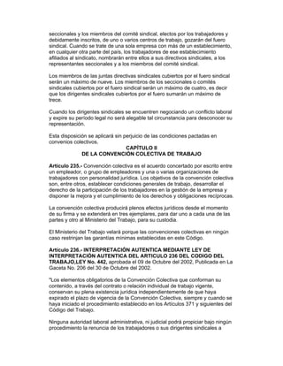 seccionales y los miembros del comité sindical, electos por los trabajadores y
debidamente inscritos, de uno o varios centros de trabajo, gozarán del fuero
sindical. Cuando se trate de una sola empresa con más de un establecimiento,
en cualquier otra parte del país, los trabajadores de ese establecimiento
afiliados al sindicato, nombrarán entre ellos a sus directivos sindicales, a los
representantes seccionales y a los miembros del comité sindical.

Los miembros de las juntas directivas sindicales cubiertos por el fuero sindical
serán un máximo de nueve. Los miembros de los seccionales o comités
sindicales cubiertos por el fuero sindical serán un máximo de cuatro, es decir
que los dirigentes sindicales cubiertos por el fuero sumarán un máximo de
trece.

Cuando los dirigentes sindicales se encuentren negociando un conflicto laboral
y expire su período legal no será alegable tal circunstancia para desconocer su
representación.

Esta disposición se aplicará sin perjuicio de las condiciones pactadas en
convenios colectivos.
                                  CAPÍTULO II
              DE LA CONVENCIÓN COLECTIVA DE TRABAJO

Artículo 235.- Convención colectiva es el acuerdo concertado por escrito entre
un empleador, o grupo de empleadores y una o varias organizaciones de
trabajadores con personalidad jurídica. Los objetivos de la convención colectiva
son, entre otros, establecer condiciones generales de trabajo, desarrollar el
derecho de la participación de los trabajadores en la gestión de la empresa y
disponer la mejora y el cumplimiento de los derechos y obligaciones recíprocas.

La convención colectiva producirá plenos efectos jurídicos desde el momento
de su firma y se extenderá en tres ejemplares, para dar uno a cada una de las
partes y otro al Ministerio del Trabajo, para su custodia.

El Ministerio del Trabajo velará porque las convenciones colectivas en ningún
caso restrinjan las garantías mínimas establecidas en este Código.

Artículo 236.- INTERPRETACIÓN AUTENTICA MEDIANTE LEY DE
INTERPRETACIÓN AUTENTICA DEL ARTICULO 236 DEL CODIGO DEL
TRABAJO,LEY No. 442, aprobada el 09 de Octubre del 2002, Publicada en La
Gaceta No. 206 del 30 de Octubre del 2002.

"Los elementos obligatorios de la Convención Colectiva que conforman su
contenido, a través del contrato o relación individual de trabajo vigente,
conservan su plena existencia jurídica independientemente de que haya
expirado el plazo de vigencia de la Convención Colectiva, siempre y cuando se
haya iniciado el procedimiento establecido en los Artículos 371 y siguientes del
Código del Trabajo.

Ninguna autoridad laboral administrativa, ni judicial podrá propiciar bajo ningún
procedimiento la renuncia de los trabajadores o sus dirigentes sindicales a
 