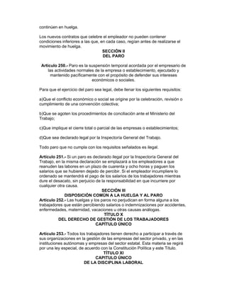 continúen en huelga.

Los nuevos contratos que celebre el empleador no pueden contener
condiciones inferiores a las que, en cada caso, regían antes de realizarse el
movimiento de huelga.
                                   SECCIÓN II
                                   DEL PARO

 Artículo 250.- Paro es la suspensión temporal acordada por el empresario de
     las actividades normales de la empresa o establecimiento, ejecutado y
      mantenido pacíficamente con el propósito de defender sus intereses
                            económicos o sociales.

Para que el ejercicio del paro sea legal, debe llenar los siguientes requisitos:

a)Que el conflicto económico o social se origine por la celebración, revisión o
cumplimiento de una convención colectiva;

b)Que se agoten los procedimientos de conciliación ante el Ministerio del
Trabajo;

c)Que implique el cierre total o parcial de las empresas o establecimientos;

d)Que sea declarado legal por la Inspectoría General del Trabajo.

Todo paro que no cumpla con los requisitos señalados es ilegal.

Artículo 251.- Si un paro es declarado ilegal por la Inspectoría General del
Trabajo, en la misma declaración se emplazará a los empleadores a que
reanuden las labores en un plazo de cuarenta y ocho horas y paguen los
salarios que se hubieren dejado de percibir. Si el empleador incumpliere lo
ordenado se mantendrá el pago de los salarios de los trabajadores mientras
dure el desacato, sin perjuicio de la responsabilidad en que incurriere por
cualquier otra causa.
                                   SECCIÓN III
              DISPOSICIÓN COMÚN A LA HUELGA Y AL PARO
Artículo 252.- Las huelgas y los paros no perjudican en forma alguna a los
trabajadores que están percibiendo salarios o indemnizaciones por accidentes,
enfermedades, maternidad, vacaciones u otras causas análogas.
                                     TÍTULO X
          DEL DERECHO DE GESTIÓN DE LOS TRABAJADORES
                                CAPÍTULO ÚNICO

Artículo 253.- Todos los trabajadores tienen derecho a participar a través de
sus organizaciones en la gestión de las empresas del sector privado, y en las
instituciones autónomas y empresas del sector estatal. Esta materia se regirá
por una ley especial, de acuerdo con la Constitución Política y este Título.
                                  TÍTULO XI
                              CAPITULO ÚNICO
                        DE LA DISCIPLINA LABORAL
 