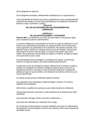 a)Los abogados en ejercicio;

b)Los dirigentes sindicales, debidamente acreditados por su organización; y

c)Los estudiantes de derecho que hayan aprobado los cursos correspondientes
a derecho del trabajo y en todo caso autorizados por la respectiva Facultad de
Derecho y bajo su dirección y control.
                                  TÍTULO IV
            DE LAS ACTUACIONES EN LOS PROCEDIMIENTOS
                                 LABORALES

                                  CAPÍTULO I
                  DE LAS NOTIFICACIONES Y CITACIONES
Artículo 285.- La notificación es el acto de hacer saber a una persona algún
auto o resolución judicial o administrativa.

La primera notificación al demandado se hará en su casa de habitación o en el
local en que habitualmente atendiere sus negocios dentro de las veinticuatro
horas siguientes a la presentación de la demanda. No estando presente, se le
dejará la copia y cédula con cualquier persona que allí residiere, siempre que
fuere mayor de quince años de edad, o al vecino más próximo que fuere
habido. Si las personas mencionadas se negaren a recibirla, se fijará la cédula
en la puerta de la casa o local.

Si el demandado fuere el trabajador, la entrega de la cédula, cuando fuere
hecha en el lugar de trabajo, sólo podrá hacerse personalmente.

La persona a quien se entregaré la cédula, deberá firmar el recibo si quisiere y
pudiere. El encargado de practicar la diligencia deberá hacer constar en el
expediente la forma en que llevó a cabo la primera notificación, expresando
además el lugar en que la verificó, con indicación de la fecha y de la hora, a lo
menos aproximada.

La cédula de esta primera notificación deberá contener:

a)La expresión de la naturaleza y objeto del litigio o asunto y el nombre y
apellidos de los litigantes;

b)El nombre y apellido de la persona a quien debe hacerse la notificación;

c)Copia literal del auto, resolución o parte resolutiva de la sentencia que deba
notificarse;

d)La expresión del lugar, fecha y hora de la notificación; y

e)La firma del notificador con expresión de su cargo.

En el caso que el demandado no hubiere señalado casa para oír notificaciones
las siguientes correrán pasado el término de cuarenta y ocho horas después de
decretado el auto.
 