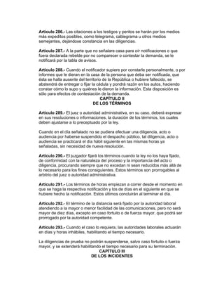 Artículo 286.- Las citaciones a los testigos y peritos se harán por los medios
más expeditos posibles, como telegrama, cablegrama u otros medios
semejantes, dejándose constancia en las diligencias.

Artículo 287.- A la parte que no señalare casa para oír notificaciones o que
fuera declarada rebelde por no comparecer o contestar la demanda, se le
notificará por la tabla de avisos.

Artículo 288.- Cuando el notificador supiere por constarle personalmente, o por
informes que le dieran en la casa de la persona que deba ser notificada, que
ésta se halla ausente del territorio de la República o hubiere fallecido, se
abstendrá de entregar o fijar la cédula y pondrá razón en los autos, haciendo
constar cómo lo supo y quiénes le dieron la información. Esta disposición es
sólo para efectos de contestación de la demanda.
                                    CAPÍTULO II
                               DE LOS TÉRMINOS

Artículo 289.- El juez o autoridad administrativa, en su caso, deberá expresar
en sus resoluciones o informaciones, la duración de los términos, los cuales
deben ajustarse a lo preceptuado por la ley.

Cuando en el día señalado no se pudiera efectuar una diligencia, acto o
audiencia por haberse suspendido el despacho público, tal diligencia, acto o
audiencia se practicará el día hábil siguiente en las mismas horas ya
señaladas, sin necesidad de nueva resolución.

Artículo 290.- El juzgador fijará los términos cuando la ley no los haya fijado,
de conformidad con la naturaleza del proceso y la importancia del acto o
diligencia, procurando siempre que no excedan ni sean reducidos más allá de
lo necesario para los fines consiguientes. Estos términos son prorrogables al
arbitrio del juez o autoridad administrativa.

Artículo 291.- Los términos de horas empiezan a correr desde el momento en
que se haga la respectiva notificación y los de días en el siguiente en que se
hubiere hecho la notificación. Estos últimos concluirán al terminar el día.

Artículo 292.- El término de la distancia será fijado por la autoridad laboral
atendiendo a la mayor o menor facilidad de las comunicaciones, pero no será
mayor de diez días, excepto en caso fortuito o de fuerza mayor, que podrá ser
prorrogado por la autoridad competente.

Artículo 293.- Cuando el caso lo requiera, las autoridades laborales actuarán
en días y horas inhábiles, habilitando el tiempo necesario.

La diligencias de prueba no podrán suspenderse, salvo caso fortuito o fuerza
mayor, y se extenderá habilitando el tiempo necesario para su terminación.
                                CAPÍTULO III
                             DE LOS INCIDENTES
 