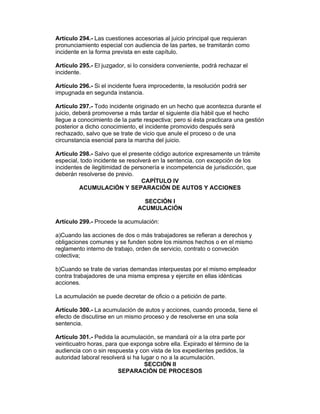 Artículo 294.- Las cuestiones accesorias al juicio principal que requieran
pronunciamiento especial con audiencia de las partes, se tramitarán como
incidente en la forma prevista en este capítulo.

Artículo 295.- El juzgador, si lo considera conveniente, podrá rechazar el
incidente.

Artículo 296.- Si el incidente fuera improcedente, la resolución podrá ser
impugnada en segunda instancia.

Artículo 297.- Todo incidente originado en un hecho que acontezca durante el
juicio, deberá promoverse a más tardar el siguiente día hábil que el hecho
llegue a conocimiento de la parte respectiva; pero si ésta practicara una gestión
posterior a dicho conocimiento, el incidente promovido después será
rechazado, salvo que se trate de vicio que anule el proceso o de una
circunstancia esencial para la marcha del juicio.

Artículo 298.- Salvo que el presente código autorice expresamente un trámite
especial, todo incidente se resolverá en la sentencia, con excepción de los
incidentes de ilegitimidad de personería e incompetencia de jurisdicción, que
deberán resolverse de previo.
                                  CAPÍTULO IV
         ACUMULACIÓN Y SEPARACIÓN DE AUTOS Y ACCIONES

                                 SECCIÓN I
                               ACUMULACIÓN

Artículo 299.- Procede la acumulación:

a)Cuando las acciones de dos o más trabajadores se refieran a derechos y
obligaciones comunes y se funden sobre los mismos hechos o en el mismo
reglamento interno de trabajo, orden de servicio, contrato o conveción
colectiva;

b)Cuando se trate de varias demandas interpuestas por el mismo empleador
contra trabajadores de una misma empresa y ejercite en ellas idénticas
acciones.

La acumulación se puede decretar de oficio o a petición de parte.

Artículo 300.- La acumulación de autos y acciones, cuando proceda, tiene el
efecto de discutirse en un mismo proceso y de resolverse en una sola
sentencia.

Artículo 301.- Pedida la acumulación, se mandará oír a la otra parte por
veinticuatro horas, para que exponga sobre ella. Expirado el término de la
audiencia con o sin respuesta y con vista de los expedientes pedidos, la
autoridad laboral resolverá si ha lugar o no a la acumulación.
                                    SECCIÓN II
                        SEPARACIÓN DE PROCESOS
 