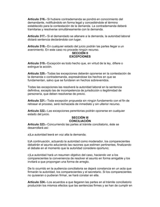 Artículo 316.- Si hubiere contrademanda se pondrá en conocimiento del
demandante, notificándolo en forma legal y concediéndole el término
establecido para la contestación de la demanda. La contrademanda deberá
tramitarse y resolverse simultáneamente con la demanda.

Artículo 317.- Si el demandado se allanare a la demanda, la autoridad laboral
dictará sentencia declarándola con lugar.

Artículo 318.- En cualquier estado del juicio podrán las partes llegar a un
avenimiento. En este caso no procede ningún recurso.
                                 SECCIÓN II
                                EXCEPCIONES

Artículo 319.- Excepción es todo hecho que, en virtud de la ley, difiere o
extingue la acción.

Artículo 320.- Todas las excepciones deberán oponerse en la contestación de
la demanda o contrademanda, expresándose los hechos en que se
fundamentan, salvo que se fundaren en hechos sobrevenidos.

Todas las excepciones las resolverá la autoridad laboral en la sentencia
definitiva, excepto las de incompetencia de jurisdicción o ilegitimidad de
personería, que deben resolverse de previo.

Artículo 321.- Toda excepción propuesta sin ningún fundamento con el fin de
retrasar el proceso, será rechazada de inmediato y sin ulterior recurso.

Artículo 322.- Las excepciones perentorias podrán oponerse en cualquier
estado del juicio.
                                 SECCIÓN III
                               CONCILIACIÓN
Artículo 323.- Concurriendo las partes al trámite conciliatorio, éste se
desarrollará así:

a)La autoridad leerá en voz alta la demanda;

b)A continuación, actuando la autoridad como moderador, los comparecientes
debatirán el asunto aduciendo las razones que estimen pertinentes, finalizando
el debate en el momento que la autoridad considere oportuno;

c)La autoridad hará un resumen objetivo del caso, haciendo ver a los
comparecientes la conveniencia de resolver el asunto en forma amigable y los
invitará a que propongan una forma de arreglo.

De lo ocurrido en la audiencia conciliatoria se dejará constancia en un acta que
firmarán la autoridad, los comparecientes y el secretario. Si los comparecientes
no quisieran o pudieran firmar, se hará constar en ella.

Artículo 324.- Los acuerdos a que llegaren las partes en el trámite conciliatorio
producirán los mismos efectos que las sentencias firmes y se han de cumplir en
 