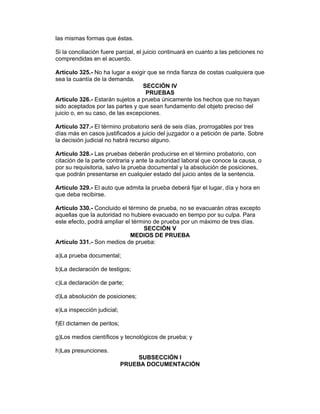 las mismas formas que éstas.

Si la conciliación fuere parcial, el juicio continuará en cuanto a las peticiones no
comprendidas en el acuerdo.

Artículo 325.- No ha lugar a exigir que se rinda fianza de costas cualquiera que
sea la cuantía de la demanda.
                                  SECCIÓN IV
                                   PRUEBAS
Artículo 326.- Estarán sujetos a prueba únicamente los hechos que no hayan
sido aceptados por las partes y que sean fundamento del objeto preciso del
juicio o, en su caso, de las excepciones.

Artículo 327.- El término probatorio será de seis días, prorrogables por tres
días más en casos justificados a juicio del juzgador o a petición de parte. Sobre
la decisión judicial no habrá recurso alguno.

Artículo 328.- Las pruebas deberán producirse en el término probatorio, con
citación de la parte contraria y ante la autoridad laboral que conoce la causa, o
por su requisitoria, salvo la prueba documental y la absolución de posiciones,
que podrán presentarse en cualquier estado del juicio antes de la sentencia.

Artículo 329.- El auto que admita la prueba deberá fijar el lugar, día y hora en
que deba recibirse.

Artículo 330.- Concluido el término de prueba, no se evacuarán otras excepto
aquellas que la autoridad no hubiere evacuado en tiempo por su culpa. Para
este efecto, podrá ampliar el término de prueba por un máximo de tres días.
                                  SECCIÓN V
                             MEDIOS DE PRUEBA
Artículo 331.- Son medios de prueba:

a)La prueba documental;

b)La declaración de testigos;

c)La declaración de parte;

d)La absolución de posiciones;

e)La inspección judicial;

f)El dictamen de peritos;

g)Los medios científicos y tecnológicos de prueba; y

h)Las presunciones.
                                SUBSECCIÓN I
                            PRUEBA DOCUMENTACIÓN
 