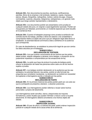 Artículo 332.- Son documentos los escritos, escrituras, certificaciones,
planillas, libros de la empresa o del sindicato, tarjeteros, copias, impresos,
planos, dibujos, fotografías, radiografías, recibos, sobres de pago, cheques,
contraseñas, cupones, etiquetas, telegramas, radiogramas y, en general, todo
objeto que tenga carácter representativo o declaratorio.

Artículo 333.- Los documentos podrán ser presentados como prueba en
cualquier estado del juicio, en original o copia legalmente razonada. Podrán ser
impugnados por falsedad, promoviendo un incidente especial que será resuelto
en la sentencia final.

Artículo 334.- Cuando el trabajador proponga como prueba la exhibición del
contrato escrito de trabajo, planillas o libros de salarios o de contabilidad o
comprobante relativo al objeto del juicio que por obligación legal deba llevar el
empleador, la autoridad laboral conminará a éste a exhibirlos en la audiencia
que corresponda.

En caso de desobediencia, se establece la presunción legal de que son ciertos
los datos aducidos por el trabajador.
                                SUBSECCIÓN II
                       DECLARACIÓN DE TESTIGOS
Artículo 335.- Los que tuvieren conocimiento de los hechos que las partes
deben probar, estarán obligados a declarar como testigos, a excepción de los
justamente impedidos o comprendidos por las excepciones de ley.

Artículo 336.- La parte que haya de producir la prueba de testigos podrá
ofrecer la declaración de hasta tres personas sobre cada uno de los hechos
sujetos a prueba.

Artículo 337.- Los testigos rendirán declaración en la audiencia que les sea
señalada y la autoridad laboral y las partes, podrán en ella formular las
preguntas que consideren necesarias. La declaración se recibirá sin necesidad
de sujetarse a interrogatorio escrito o indicado por las partes.
                                SUBSECCIÓN III
                          DECLARACIÓN DE PARTE
Artículo 338.- En la primera instancia las partes podrán pedir por una sola vez
que la contraparte se presente a declarar, o absolver posiciones.

Artículo 339.- Los interrogatorios podrán referirse o recaer sobre hechos
personales o propios del absolvente.

Los interrogatorios serán sencillos, claros y desprovistos de mayores
formalismos o actos rituales que puedan intimidar o inducir a error a la parte
absolvente. El interrogatorio deberá concretarse a los hechos objeto del
debate.
                                 SUBSECCIÓN IV
                            INSPECCIÓN JUCIDIAL
Artículo 340.- El juez de oficio o a solicitud de parte, podrá ordenar inspección
judicial en cualquier estado de la causa antes de la sentencia.
 