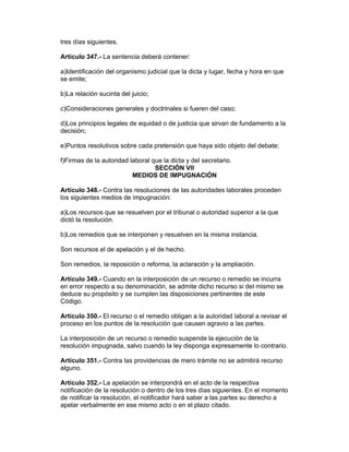 tres días siguientes.

Artículo 347.- La sentencia deberá contener:

a)Identificación del organismo judicial que la dicta y lugar, fecha y hora en que
se emite;

b)La relación sucinta del juicio;

c)Consideraciones generales y doctrinales si fueren del caso;

d)Los principios legales de equidad o de justicia que sirvan de fundamento a la
decisión;

e)Puntos resolutivos sobre cada pretensión que haya sido objeto del debate;

f)Firmas de la autoridad laboral que la dicta y del secretario.
                                  SECCIÓN VII
                          MEDIOS DE IMPUGNACIÓN

Artículo 348.- Contra las resoluciones de las autoridades laborales proceden
los siguientes medios de impugnación:

a)Los recursos que se resuelven por el tribunal o autoridad superior a la que
dictó la resolución.

b)Los remedios que se interponen y resuelven en la misma instancia.

Son recursos el de apelación y el de hecho.

Son remedios, la reposición o reforma, la aclaración y la ampliación.

Artículo 349.- Cuando en la interposición de un recurso o remedio se incurra
en error respecto a su denominación, se admite dicho recurso si del mismo se
deduce su propósito y se cumplen las disposiciones pertinentes de este
Código.

Artículo 350.- El recurso o el remedio obligan a la autoridad laboral a revisar el
proceso en los puntos de la resolución que causen agravio a las partes.

La interposición de un recurso o remedio suspende la ejecución de la
resolución impugnada, salvo cuando la ley disponga expresamente lo contrario.

Artículo 351.- Contra las providencias de mero trámite no se admitirá recurso
alguno.

Artículo 352.- La apelación se interpondrá en el acto de la respectiva
notificación de la resolución o dentro de los tres días siguientes. En el momento
de notificar la resolución, el notificador hará saber a las partes su derecho a
apelar verbalmente en ese mismo acto o en el plazo citado.
 