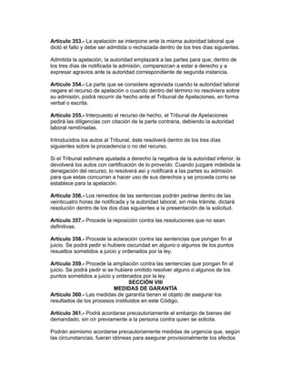 Artículo 353.- La apelación se interpone ante la misma autoridad laboral que
dictó el fallo y debe ser admitida o rechazada dentro de los tres días siguientes.

Admitida la apelación, la autoridad emplazará a las partes para que, dentro de
los tres días de notificada la admisión, comparezcan a estar a derecho y a
expresar agravios ante la autoridad correspondiente de segunda instancia.

Artículo 354.- La parte que se considere agraviada cuando la autoridad laboral
negare el recurso de apelación o cuando dentro del término no resolviera sobre
su admisión, podrá recurrir de hecho ante el Tribunal de Apelaciones, en forma
verbal o escrita.

Artículo 355.- Interpuesto el recurso de hecho, el Tribunal de Apelaciones
pedirá las diligencias con citación de la parte contraria, debiendo la autoridad
laboral remitírselas.

Introducidos los autos al Tribunal, éste resolverá dentro de los tres días
siguientes sobre la procedencia o no del recurso.

Si el Tribunal estimare ajustada a derecho la negativa de la autoridad inferior, le
devolverá los autos con certificación de lo proveído. Cuando juzgare indebida la
denegación del recurso, lo resolverá así y notificará a las partes su admisión
para que estas concurran a hacer uso de sus derechos y se proceda como se
establece para la apelación.

Artículo 356.- Los remedios de las sentencias podrán pedirse dentro de las
veinticuatro horas de notificada y la autoridad laboral, sin más trámite, dictará
resolución dentro de los dos días siguientes a la presentación de la solicitud.

Artículo 357.- Procede la reposición contra las resoluciones que no sean
definitivas.

Artículo 358.- Procede la aclaración contra las sentencias que pongan fin al
juicio. Se podrá pedir si hubiere oscuridad en alguno o algunos de los puntos
resueltos sometidos a juicio y ordenados por la ley.

Artículo 359.- Procede la ampliación contra las sentencias que pongan fin al
juicio. Se podrá pedir si se hubiere omitido resolver alguno o algunos de los
puntos sometidos a juicio y ordenados por la ley.
                                  SECCIÓN VIII
                            MEDIDAS DE GARANTÍA
Artículo 360.- Las medidas de garantía tienen el objeto de asegurar los
resultados de los procesos instituidos en este Código.

Artículo 361.- Podrá acordarse precautoriamente el embargo de bienes del
demandado, sin oír previamente a la persona contra quien se solicita.

Podrán asimismo acordarse precautoriamente medidas de urgencia que, según
las circunstancias, fueran idóneas para asegurar provisionalmente los efectos
 