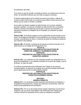 la publicación del cartel.

Si no fuere el caso de remate o subasta de bienes, por tratarse de sumas de
dinero, la autoridad ordenará que con ellas se pague al acreedor.

El deudor podrá publicar en los diarios los avisos que quiera y valerse de
cuantos medios lícitos estén a su alcance para obtener mayor precio por los
bienes que se vayan a rematar o subastar.

En el cartel, los bienes muebles se determinarán con la mayor claridad y
precisión posibles. Los bienes inmuebles se determinarán por su situación,
linderos y demás circunstancias que los den a conocer con precisión y, si
estuvieren inscritos en el Registro de la Propiedad, se indicarán los datos
pertinentes.

Artículo 368.- Si el deudor pagare la suma reclamada se hará constar en los
autos, se entregará al acreedor la suma satisfecha y se dará por terminado el
proceso, levantándose de oficio o a solicitud de parte las medidas de garantía
que hubieran sido dictadas.

Artículo 369.- El remate o subasta de los bienes se hará de acuerdo con lo
determinado en el Código de Procedimiento Civil.
                                  TÍTULO VI
            PROCESO EN LOS CONFLICTOS COLECTIVOS DE
               CARÁCTER JURÍDICO Y ECONÓMICO SOCIAL
                                 CAPÍTULO I
            PRECESO EN LOS CONFLICTOS COLECTIVOS DE
                            CARÁCTER JURÍDICO

Artículo 370.- Los conflictos de esta naturaleza podrán ser planteados por un
grupo de trabajadores, si no existiese sindicato en el centro de trabajo, y por el
sindicato, en caso de existir.

El conflicto se presentará ante el Ministerio del Trabajo en la instancia
correspondiente, sin perjuicio de entablar las acciones judiciales pertinentes
previo agotamiento de la vía administrativa laboral.
                                   CAPÍTULO II
              PROCESO EN LOS CONFLICTOS COLECTIVOS DE
                      CARÁCTER ECONÓMICO SOCIAL

                                   SECCIÓN I
                              ARREGLO DIRECTO
Artículo 371.- Los sindicatos podrán presentar directamente al empleador o
empleadores las peticiones y quejas que estimaren convenientes, antes de
iniciar los procedimientos de conciliación.

Artículo 372.- Por la vía del arreglo directo podrán celebrarse convenciones
colectivas, las que serán presentadas ante el Ministerio del Trabajo para
verificar si llenan los requisitos de ley y para su respectiva inscripción.
 