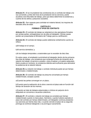 Artículo 21.- Si se incumplieren las condiciones de un contrato de trabajo una
vez convenido y antes del inicio de la prestación de los servicios, podrá
acudirse a los tribunales de trabajo, para que éstos determinen la existencia y
cuantía de los daños y perjuicios causados.

Artículo 22.- Son capaces para contratar en materia laboral, los mayores de
dieciséis años de edad.
                                CAPITULO II
                     FORMAS O TIPOS DE CONTRATO

Artículo 23.- El contrato de trabajo se redactará en dos ejemplares firmados
por ambas partes, entregándose uno de ellos al trabajador. Dichas copias
podrán ser presentadas al Ministerio del Trabajo para su certificación.

Artículo 24.- El contrato de trabajo puede celebrarse verbalmente cuando se
refiera:

a)Al trabajo en el campo;

b)Al servicio doméstico; y

c)A los trabajos temporales u ocasionales que no excedan de diez días.

En estos casos, el empleador suministrará al trabajador dentro de los primeros
tres días de trabajo, una constancia que contenga la fecha de iniciación de la
relación de trabajo, el servicio a prestar u obra a realizar y el salario estipulado.
Salvo prueba en contrario, la constancia referida será suficiente para demostrar
la existencia de la relación laboral.

Artículo 25.-La relación de trabajo o contrato individual puede ser por tiempo
determinado o indeterminado.

Artículo 26.- El contrato de trabajo se presume concertado por tiempo
indeterminado, excepto cuando:

a)Cuando las partes convengan en un plazo;

b)Cuando para la realización de la obra o servicio el plazo este en función del
tiempo de duración de los mismos;

c)Cuando se trate de trabajos estacionales o cíclicos sin perjuicio de lo
estipulado en convenios o acuerdos colectivos.

Artículo 27.- El contrato o relación de trabajo se considera por tiempo
indeterminado cuando no tiene plazo. Asimismo, cuando hubiere expirado el
plazo del contrato por tiempo determinado y el trabajador continúe prestando
sus servicios por treinta días más, o cuando vencido el plazo de su segunda
prórroga se continúe trabajando o se prorrogue nuevamente.
 